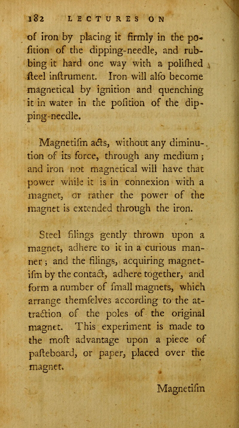 of iron by placing it firmly in the po- fition of the dipping-needle, and rub- bing it hard one way with a polifhed ileel inftrument. Iron will alfo become magnetical by ignition and quenching it in water in the pofition of the dip- ping-needle. Magnetifm a(5ls, without any diminu-. tion of its force, through any medium ; and iron not magnetical will have that power v/hile it is in connexion v/ith a magnet, or rather the power of the magnet is extended through the iron. Steel filings gently thrown upon a magnet, adliere to it in a curious man- ner ; and the filings, acquiring magnet- ifm by the contact, adhere together, and form a number of fmall magnets, which arrange themfelves according to the at- tradion of the poles of the original magnet. This experiment is made to the moft advantage upon a piec^ of pafleboard, or paper, placed over the magnet, Magnedfm