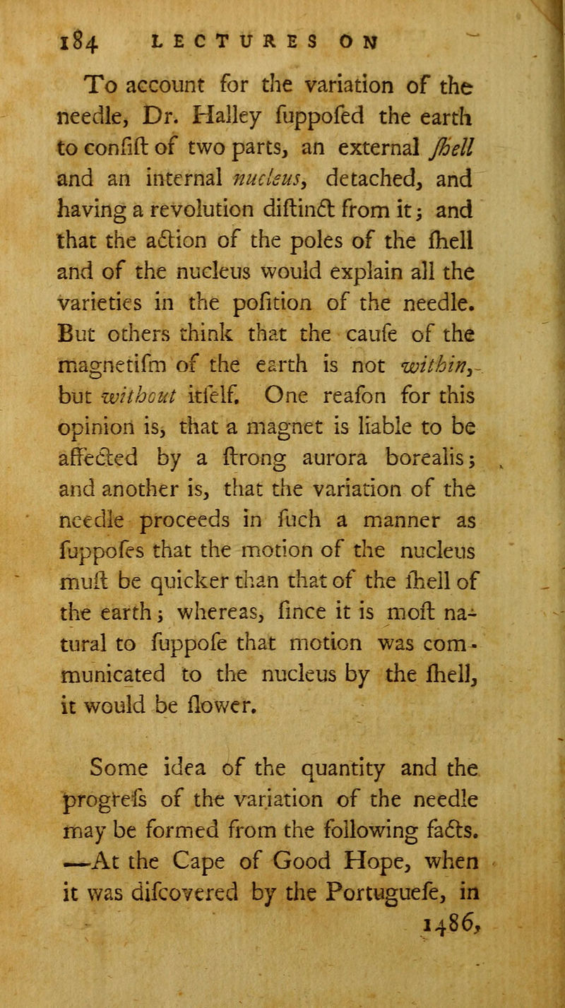 To aGCount for the variation of the needle, Dr. Halley fuppofed the earth to confift of two parts, an external Jhell and an internal nucleus^ detached, and having a revolution diftind from it; and that the adlion of the poles of the Ihell and of the nucleus would explain all the varieties in the pofition of the needle. But others think that the caufe of the magnetifm of the earth is not within^- but without itfelf. One reafon for this opinion is, that a magnet is liable to be affedled by a flrong aurora boreaiis; and another is, that the variation of the needle proceeds in fuch a manner as fuppofes that the motion of the nucleus muil: be quicker than that of the ihell of the earth; whereas, fince it is moil na- tural to fuppofe that motion was com- municated to the nucleus by the Jhell, it would be flower. Some idea of the quantity and the progrefs of the variation of the needle may be formed from the following fadls. —At the Cape of Good Hope, when it was difcovered by the Portuguefe, in i486.