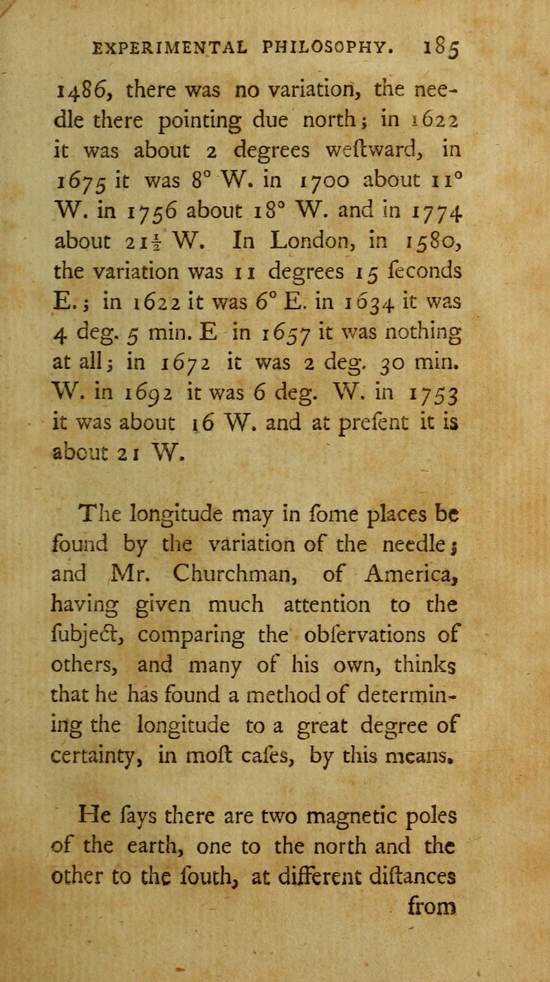 i486, there was no variation, the nee- dle there pointing due north; in 1622 it was about 2 degrees weflward, in 1675 it was 8° W. in 1700 about 11° W. in 1756 about 18'' W. and in 1774 about 2ii W. In London, in 1580, the variation was 11 degrees 15 feconds E. j in 1622 it was 6° E. in 1634 it was 4 dcg. 5 min. E in 1657 it v/as nothing at all j in 1672 it was 2 deg. 30 min. W. in 1692 it was 6 deg. W. in 1753 it was about 16 W. and at prefent it is about 21 W. The longitude may in fome places be found by the variation of the needle j and Mr. Churchman, of America, having given much attention to the fubjedl, comparing the obfervations of others, and many of his own, thinks that he has found a method of determin- ing the longitude to a great degree of certainty, in moft cafes, by this means. He fays there are two magnetic poles of the earth, one to the north and the other to the fouth, at different diflances from