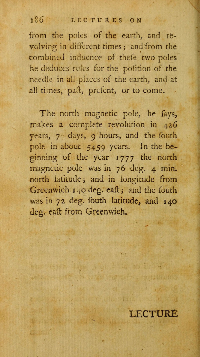 from the poles of the earth, and re- volving in different dmes -, and from the combined inOuence of thefe two poles he deduces rules for the pofition of the needle in all places of the earth, and at all times, pad, prefent, or to come. The north magnetic pole, he fays, makes a complete revolution in 426 years, j days, 9 hours, and the fouth pole in about 5459 years. In the be- ginning of the year 1777 the north magnetic pole was in 76 deg. 4 m.in. north iadtudes and in longitude from Greenwich 140 deg. eafl; and the fouth was in 72 deg. fouth latitude, and 140 deg. eait from Greenwich. LECTURE