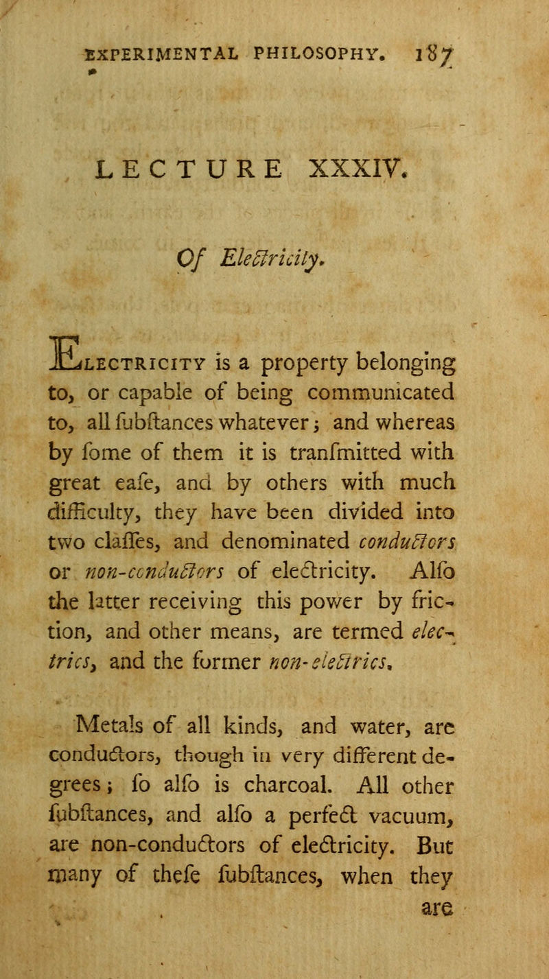LECTURE XXXIV. Of Ele^ricity, JlLlectricity is a property belonging to, or capable of being communicated to, all fubftances whatever i and whereas by fome of them it is tranfmitted with great eafe, and by others with much difficulty, they have been divided into two clafles, and denominated conductors or non-condu5iors of ele6lricity. Alfo the latter receiving this power by fric- tion, and other means, are termed elec-^ triesy and the former non-eieotrics^ Metals of all kinds, and water, arc conductors, though \i\ very different de- grees ; {q alfo is charcoal. All other fubilances, and alfo a perfed vacuum, are non-condudors of eledlricity. But many of thefe fubilances, when they are