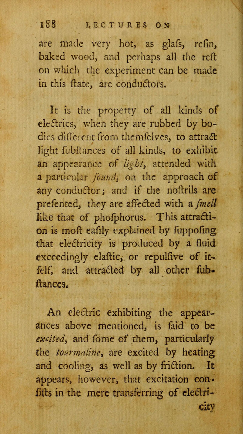 are made very hot, as glafs, refin, baked wood, and perhaps all the reft on which the experiment can be made in this ftate, are condudlors. It is the property of all kinds of eleftrics, when they are rubbed by bo- dies different from themfelves, to attract light fubltances of all kinds, to exhibit an appearance of light, attended with a particular founds on the approach of any conductor; and if the nollrils are prefented, they are afFeded with zfmell like that of pholphorus. This attradi- on is mofl: eafily explained by fuppofing that eledricity is produced by a fluid exceedingly elaftic, or repulfire of iN felf, and attraded by all other fub- ftances. An eledbric exhibiting the appear- ances above mentioned, is faid to be excited, and fome of them, particularly the tourmaline, are excited by heating and cooling, as well as by fridlion. It appears, however, that excitation con- lifts in the mere transferring of eledri- Cit}^