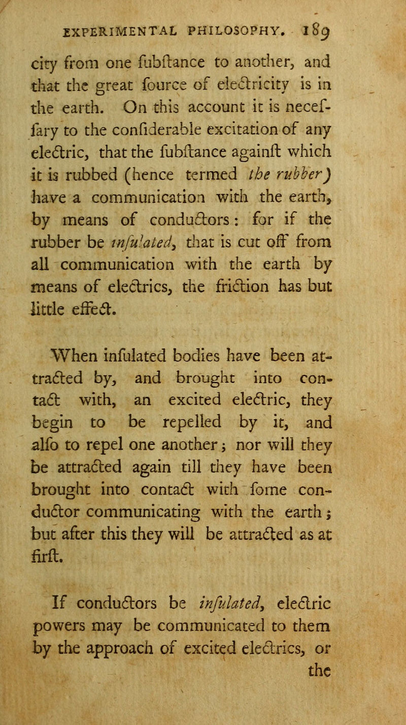 city from one fubftance to another, and that the great fource of eiedricity is in the earth. On this account it is necef- fary to the confiderabie excitation of any eledtric, that the fubilance againil v/hich it is rubbed (hence termed the rubber) have a communication with the earth, by means of condu6tors: for if the rubber be tnfulated^ that is cut off from all communication with the earth by means of eledrics, the fridion has but little efFed. When infulated bodies have been at- tradled by, and brought into con- tad with, an excited eledric, they begin to be repelled by it, and alfo to repel one another j nor will they be attracted again till they have been brought into contact with fome con- dudor communicating with the earth j but after this they will be attraded as at firft. If condudors be infulated, eledric powers may be communicated to them by the approach of excited ekdrics, or the