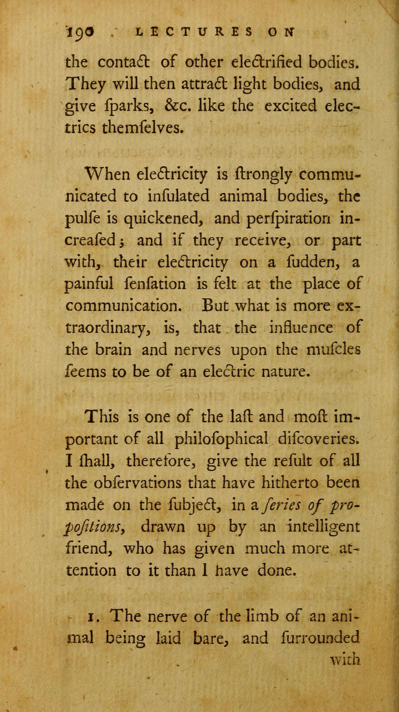 the contadl of other eledrified bodies. They will then attrad light bodies, and give fparks, &c. like the excited elec- trics themfelves. When electricity is ftrongly commu- nicated to infulated animal bodies, the pulfe is quickened, and peripiration in- creafedi and if they receive, or part with, their eledlricity on a fudden, a painful fenfation is felt at the place of communication. But what is more ex- traordinary, is, that the influence of the brain and nerves upon the mufcles feems to be of an electric nature. This is one of the laft and moll im* portant of all philofophical, difcoveries. I {hall, therefore, give the refult of all the obfervations that have hitherto been made on the fubje6l, in ^./eries of pro- j^ofttionSy drawn up by an intelligent friend, who has given much more at- tention to it than 1 have done. I. The nerve of the limb of an ani« mal being laid bare, and furrounded wich