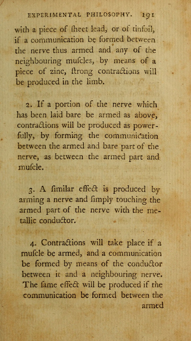 with a piece of Oieet lead, or of tinfoil, if a communication be formed between ^ the nerve thus armed and any of the neighbouring mufcles;, by means of a piece of zinc, ftrong contradions will be produced in the limb. 2. If a portion of the nerve which has been laid bare be armed as above, contradions will be produced as power- fully, by forming the communic*ation between the armed and bare part of the nerve, as between the armed part and mufcle. 3. A fimilar effed is produced by arming a nerve and fimply touching the armed part of the nerve v/ith the me- tallic condudor. 4. Contradions will take place if a mufcle be armed, and a communication be formed by means of the condudor between it and a neighbouring nerve. The fame efFed will be produced if the communication be formed between the armed