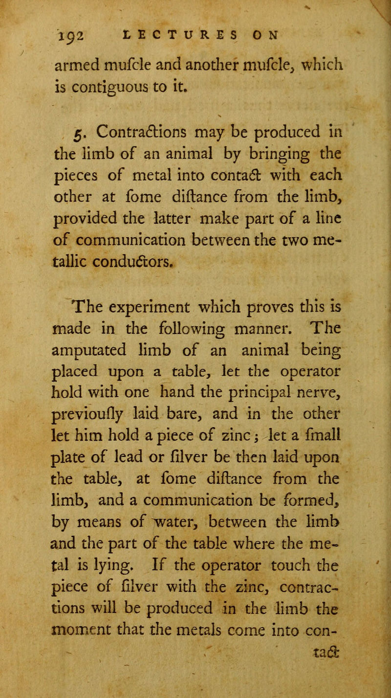 armed mufcle and anodier mufcle^ which is contiguous to it. 5. Contractions may be produced in the limb of an animal by bringing the pieces of metal into contadl with each other at fome diftance from the limb, provided the latter make part of a line of communication between the two me- tallic condudors. The experiment which proves this is made in the following manner. The amputated limb of an animal being placed upon a table, let the operator hold with one hand the principal nerve, previoufly laid bare, and in the other let him hold a piece of zinc -, let a fmall plate of lead or filver be then laid upon the table, at fome diftance from the limb, and a comm.unication be formed, by means of water, between the limb and the part of the table where the me- tal is lying. If the operator touch the piece of filver with the zinc, contrac- tions will be produced in the limb the moment that the metals come into con- tad
