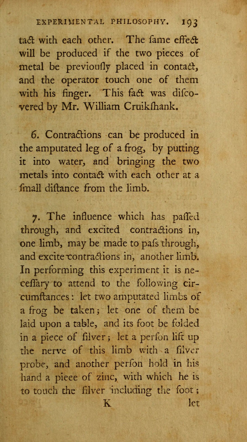 ta(5l with each other. The fame effe(5t will be produced if the two pieces of metal be previoufly placed in contad, and the operator touch one of them with his finger. This fadl was difco- vered by Mr. William Cruikfhank. 6. Contradions can be produced in the amputated leg of a frog, by putting it into water, and bringing the two metals into contad with each other at a fmall diftance from the limb. 7. The influence which has pafTed through, and excited contradtions in, one limb, may be made to pafs through, and excitexontrafflions in, another limb. In performing this experiment it is ne- ceiTary to attend to the following cir- cumftances: let two amputated limbs of a frog be taken -, let one of them be laid upon a table, and its foot be folded in a piece of fiiver; let a perfon lift up the nerve of this limb with a fiiver probe, and another perfon hold in his hand a piece of zinc, wdth which he is to touch the filver including the foot; K let