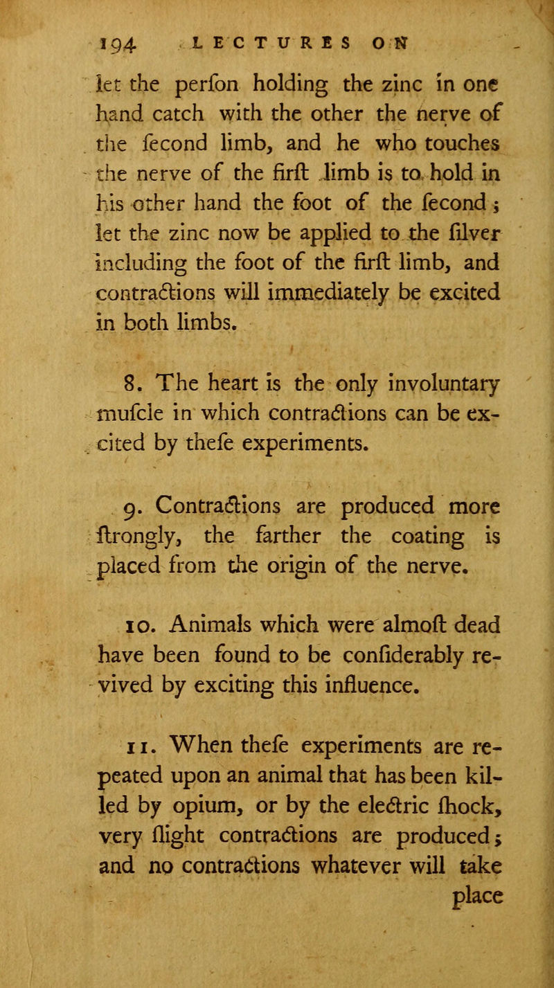 let the perfon holding the zinc in one hand catch with the other the nerve of the fecond limb, and he who touches the nerve of the firft limb is to hold in his other hand the foot of the fecond; let the zinc now be applied to the filver including the foot of the firft limb, and contra(5lions will immediately be excited in both limbs. 8. The heart is the only involuntary inufcle in which contradions can be ex- cited by thefe experiments. 9. Contradlions are produced more ilrongiy, the farther the coating is placed from the origin of the nerve. 10. Animals which were almoft dead have been found to be confiderably re- vived by exciting this influence. 11. When thefe experiments are re- peated upon an animal that has been kil- led by opium, or by the eledric iliock, very flight contradions are produced; and no contractions whatever will take place