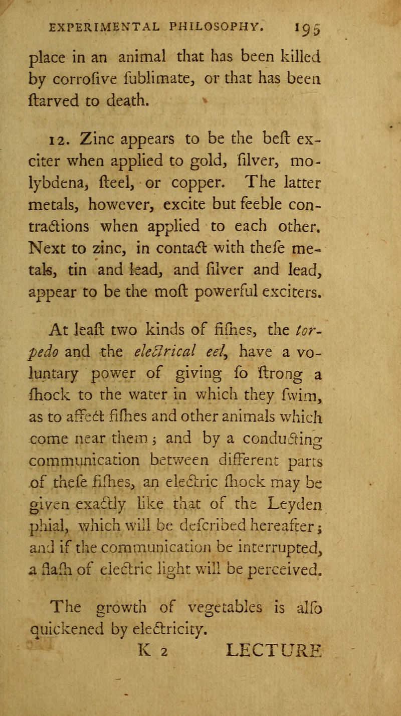 place in an animal that has been killed by corrofive fublimate, or that has been ftarved to death. '^ 12. Zinc appears to be the bell ex- citer when applied to gold, filver, mo- lybdena, Heel, or copper. The latter metals, however, excite but feeble con- tradions when applied to each other. Next to zinc, in contad with thefe me« tak, tin and kad, and filver and lead, appear to be the moll: powerful exciters. At ieail two kinds of fifnes, the tor- pedo and the electrical eei^ have a vo- luntary power of giving fo ftro^ng a fhock to the water in which they fwim, as to aifed fifnes and other animals which come near them 5 and by a conducting communication between different parrs of thefe fifhes, an eleclric fliock may be given exactly like that of the Leyden phial, which will be dcfcribed hereafter; and if the communication be interrupted, a fiafh of electric light v^'ill be perceived. The growth of vegetables is alfo quickened by eleftricity. K 2 LECTURE