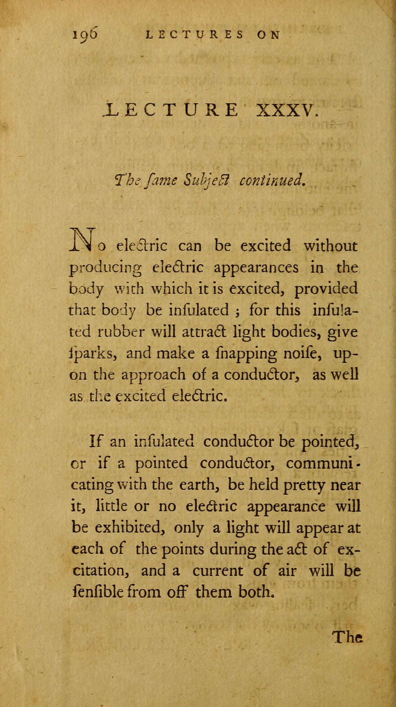 LECTURE XXXV. The fame Suhje^f continued, i.^ o eledric can be excited without pi-oducing eledlric appearances in the body with which it is excited, provided that body be infulated -, for this infula- ted rubber will attra6l light bodies, give iparks, and make a fnapping noife, up- on the approach of a condudor, as well as the excited eiedtric. If an infulated condudlor be pointed, or if a pointed conductor, communi- cating with the earth, be held pretty near it, little or no eledlric appearance will be exhibited, only a light will appear at each of the points during the adt of ex- citation, and a current of air will be lenfible from off them both.