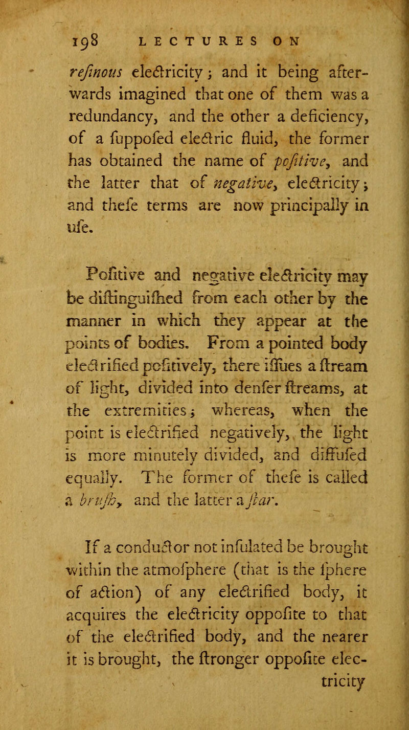 refinous ele(5lriclty; and it being after- wards imagined that one of them was a redundancy, and the other a deficiency, of a fuppofed eledric fluid, the former has obtained the name of pcfitivey and tht latter that o( negative, eledtricityj and thefe terms are now principally in life. Pofitive and negative ele^ricity may be difHnguifhed from each other by the manner in which they appear at the points of bodies. From a pointed body ekarilied pcfitively, there iiliies aftream of light, divided into denfer ftreams, at the extremities i whereas, when the point is ele6»:rified negatively,/the light is more minutely divided, and diffliied equally. The formtr of thefe is called a brujb,. and the latter ajlar. If a conductor not infulated be brought within the atmofphere (tJiat is the Iphere of adion) of any eledlrified body, it acquires the eledricity oppofite to that of the eledrified body, and the nearer it is brought, the ftronger oppofite elec- tricity