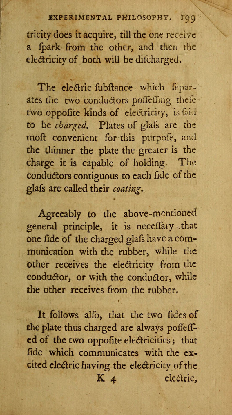 tricky does it acquire, till the one recciv^e a Ipark from the other, and then the eledricity of both will be difcharged. The cle6lric fubftance which fepar- ates the two condudors pofTeffing thele tv/o oppofite kinds of eledricicy, is faid to be charged. Plates of glafs are the moft convenient for this piirpofe, and the thinner the plate the greater is the charge it is capable of holding The condudlors contiguous to each fide of the glafs arc called their coating. Agreeably to the above-mentioned general principle, it is neceflary ^that one fide of the charged glafs have a com- munication with the rubber, while the other receives the eledlricity from the condudlor, or with the conductor, while the other receives from the rubber. It follows alio, that the two fides of the plate thus charged are always poflefT- ed of the two oppofite elec5lricities j that fide which communicates with the ex- cited eledric having the elcdlricity of the K 4 eledlric.