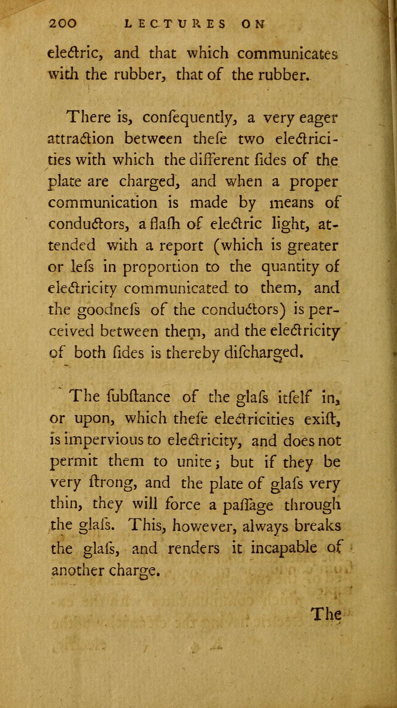 ele(5lnc, and that which communicates with the rubber, that of the rubber. There is, confequently, a very eager attraction between thefe two eledrici- ties with which the different fides of the plate are charged, and when a proper communication is made by means of condudlors, a flafh of eledric light, at- tended with a report (which is greater or lefs in propordon to the quantity of eledricity communicated to them, and the goodnefs of the condu(5lors) is per- ceived between them, and the eledlricity of both fides is thereby difcharged. The fubftance of the glafs itfelf in, or upon, which thefe eledricides exift, is impervious to eledricity, and does not permit them to unite -, but if they be very ilrong, and the plate of glafs very thin, they will force a pafTage through the glafs. This, hov/ever, always breaks the glafs, and renders it incapable of another charge.