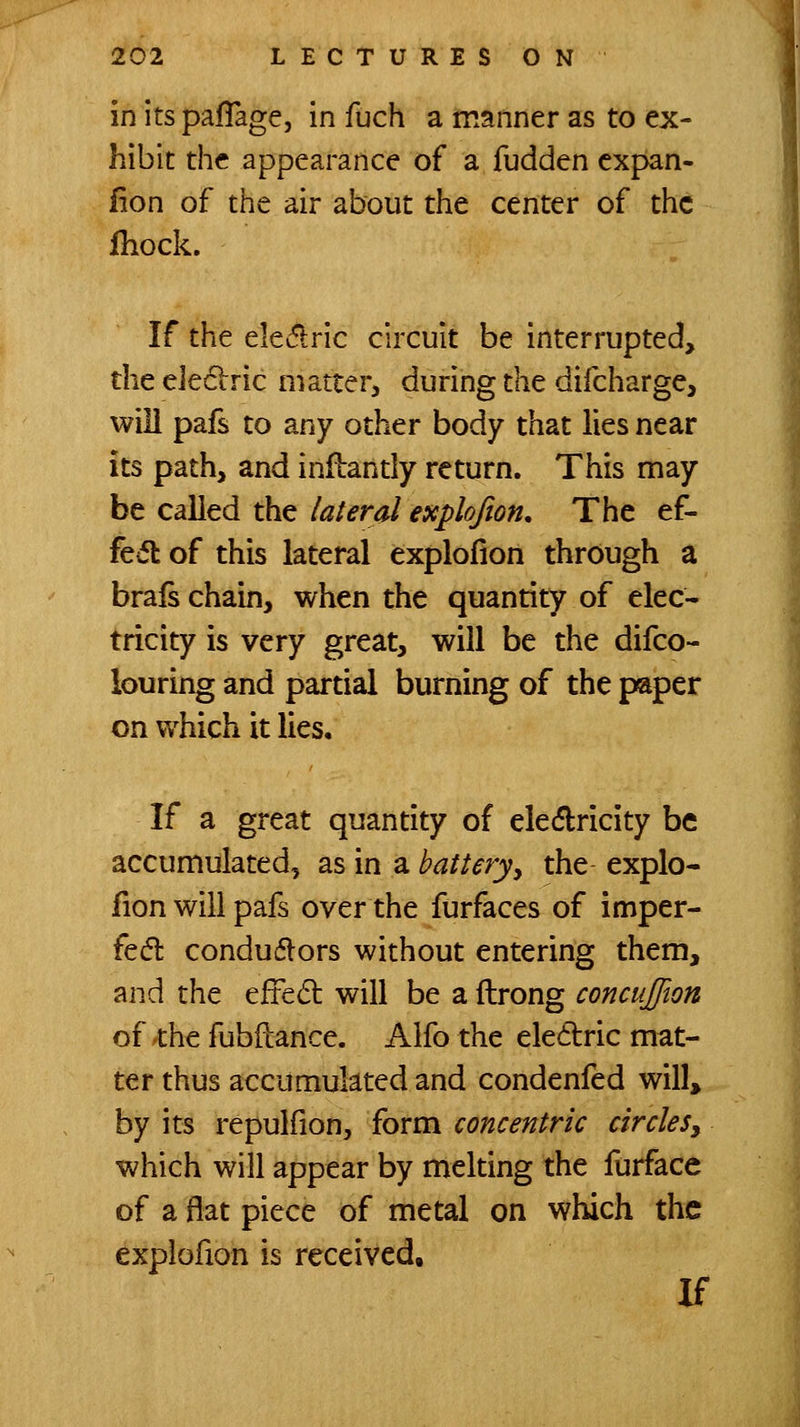 in its pafTage, in fuch a manner as to ex- hibit the appearance of a fudden expan- fion of the air about the center of the Ihock. If the elev5i:ric circuit be interrupted, the eJediric matter, during the difcharge, will pafs to any other body that lies near its path, and infbantly return. This may be called the lateral explojion. The ef- fcifl of this lateral explofion through a brafs chain, when the quantity of elec- tricity is very great, will be the difco- louring and partial burning of the paper on which it lies. If a great quantity of eledricity be accumulated, as in a batteryy the explo- fion will pafs over the furfaces of imper- fed: conduflors without entering them, and the efte6l will be a ftrong concujjion of the fubftance. Alfo the eledric mat- ter thus accumulated and condenfed will, by its repulfion, form concentric circleSy which will appear by melting the furface of a flat piece of metal on which the explofion is received. If