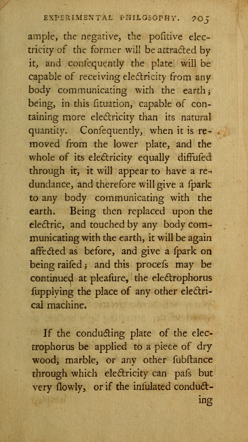 ample, the negative, the pofitive elec- tricity of the former will be attraded by itj and conlequently the plate will be capable of receiving eledricity from any body communicating with the earth i being, in this fituation, capable of con- taining more eledtricity than its natural quantity. Confequently, when it is re- in oved from the lower plate, and the whole of its eledlricity equally diffufed through it, it will appear to have a re- dundance, and therefore will give a fpark to any body communicating with the earth. Being then replaced upon the eledric, and touched by any body com- municating with the earth, it will be again affeded as before, and give a fpark on being raifed -, and this procefs may be continued at pieafure, the eledrophorus fuppiying the place of any other eledri- cai machine. If the conducting plate of the elec- trophorus be applied to a piece of dry wood, marble, or any other fubftance through which eledlricity can pafs but very flowly,. or if the infulated condudt- ing