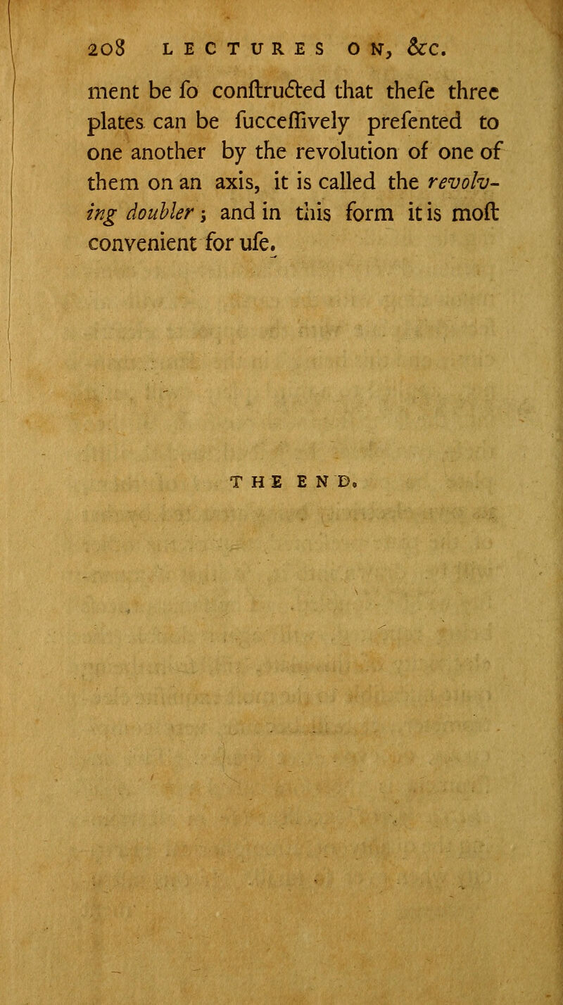 ment be fo conflrufted that thefe three plates can be fucceffively prefented to one another by the revolution of one of them on an axis, it is called the revolv- ing douhler -, and in this form it is moft convenient for ufe. THE END.