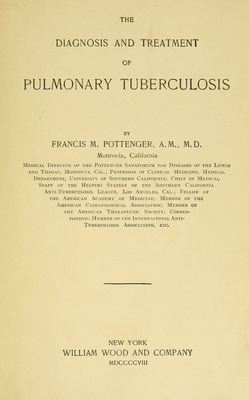 THE DIAGNOSIS AND TREATMENT OF PULMONARY TUBERCULOSIS BY FRANCIS M. POTTENGER, A.M., M.D. Monrovia, California Medical Director of the Pottenger Sanatorium for Diseases of the Lungs and Throat, Monrovia, Cal.; Professor of Clinical Medicine, Medical Department, University of Southern California; Chief of Medical Staff of the Helping Station of the Southern California Anti-Tuberculosis League, Los Angeles, Cal. ; Fellow of the American Academy of Medicine; Member of the American Climatological Association; Member of the American Therapeutic Society; Corres- ponding Member of the International Anti- Tuberculosis Association, etc. NEW YORK WILLIAM WOOD AND COMPANY MDCCCCVIIl
