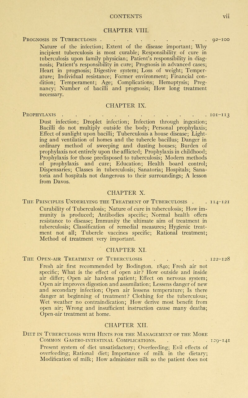 CHAPTER VIII. Prognosis in Tuberculosis 92-100 Nature of the infection; Extent of the disease important; Why incipient tuberculosis is most curable; Responsibility of cure in tuberculosis upon family physician; Patient's responsibility in diag- nosis; Patient's responsibility in cure; Prognosis in advanced cases; Heart in prognosis; Digestive system; Loss of weight; Temper- ature; Individual resistance; Former environment; Financial con- dition; Temperament; Age; Complications; Hemoptysis; Preg- nancy; Number of bacilli and prognosis; How long treatment necessary. CHAPTER IX. Prophylaxis 101-113 Dust infection; Droplet infection; Infection through ingestion; Bacilli do not multiply outside the body; Personal prophylaxis; Effect of sunlight upon bacilli; Tuberculosis a house disease; Light- ing and ventilation of homes and the tubercle bacillus; Danger in ordinary method of sweeping and dusting houses; Burden of prophylaxis not entirely upon the afflicted; Prophylaxis in childhood; Prophylaxis for those predisposed to tuberculosis; Modern methods of prophylaxis and cure; Education; Health board control; Dispensaries; Classes in tuberculosis; Sanatoria; Hospitals; Sana- toria and hospitals not dangerous to their surroundings; A lesson from Davos. CHAPTER X. The Principles Underlying the Treatment of Tuberculosis . .114-121 Curability of Tuberculosis; Nature of cure in tuberculosis; How im- munity is produced; Antibodies specific; Normal health offers resistance to disease; Immunity the ultimate aim of treatment in tuberculosis; Classification of remedial measures; Hygienic treat- ment not all; Tubercle vaccines specific; Rational treatment; Method of treatment very important. CHAPTER XL The Open-air Treatment of Tuberculosis 122-128 Fresh air first recommended by Bodington, 1840; Fresh air not specific; What is the effect of open air? How outside and inside air differ; Open air hardens patient; Effect on nervous system; Open air improves digestion and assimilation; Lessens danger of new and secondary infection; Open air lessens temperature; Is there danger at beginning of treatment? Clothing for the tuberculous; Wet weather no contraindication; How derive most benefit from open air; Wrong and insufficient instruction cause many deaths; Open-air treatment at home. CHAPTER XII. Diet in Tuberculosis with Hints for the Management of the More Common Gastro-intestinal Complications 129-141 Present system of diet unsatisfactory; Overfeeding; Evil effects of overfeeding; Rational diet; Importance of milk, in the dietary; Modification of milk; How administer milk so the patient does not