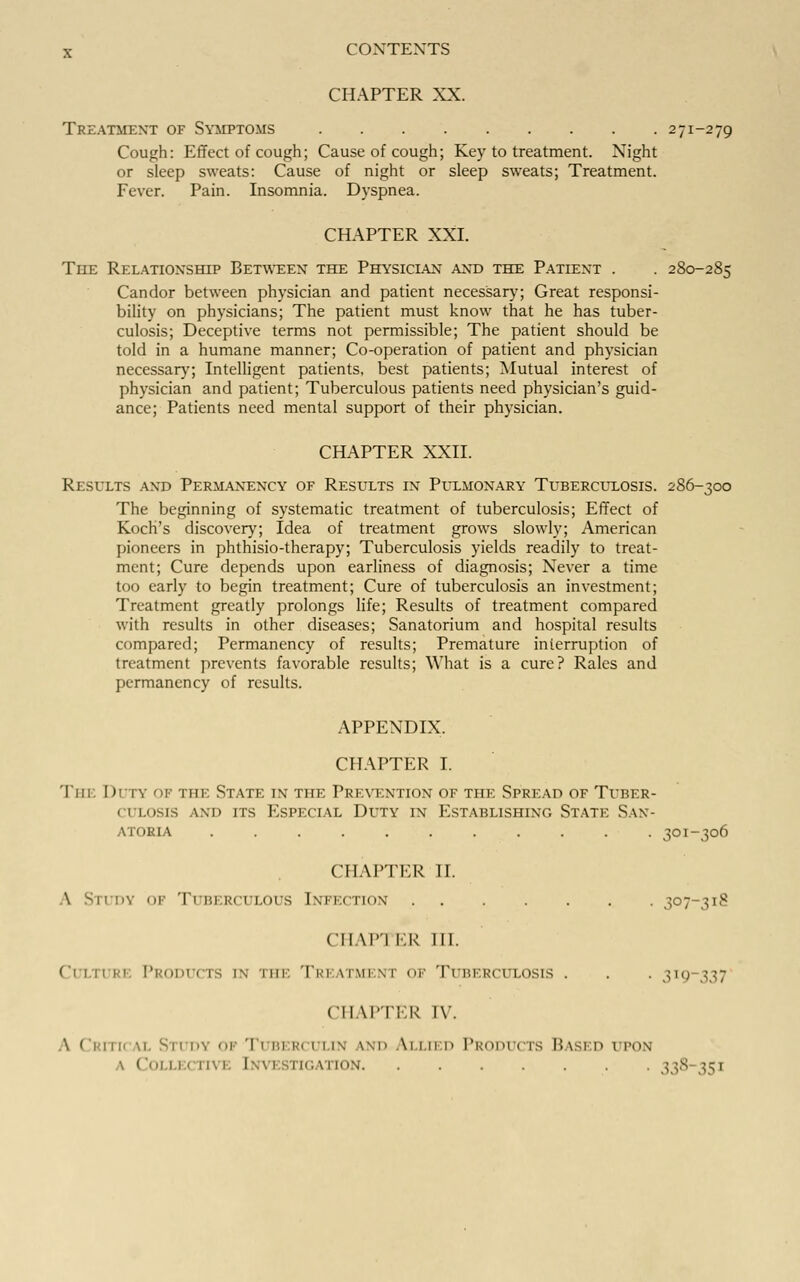 CHAPTER XX. Treatment of Symptoms 271-279 Cough: Effect of cough; Cause of cough; Key to treatment. Night or sleep sweats: Cause of night or sleep sweats; Treatment. Fever. Pain. Insomnia. Dyspnea. CHAPTER XXI. The Relationship Between the Physician and the Patient . . 280-285 Candor between physician and patient necessary; Great responsi- bility on physicians; The patient must know that he has tuber- culosis; Deceptive terms not permissible; The patient should be told in a humane manner; Co-operation of patient and physician necessary; Intelligent patients, best patients; Mutual interest of physician and patient; Tuberculous patients need physician's guid- ance; Patients need mental support of their physician. CHAPTER XXII. Results and Permanency of Results in Pulmonary Tuberculosis. 286-300 The beginning of systematic treatment of tuberculosis; Effect of Koch's discovery; Idea of treatment grows slowly; American pioneers in phthisio-therapy; Tuberculosis yields readily to treat- ment; Cure depends upon earliness of diagnosis; Never a time too early to begin treatment; Cure of tuberculosis an investment; Treatment greatly prolongs life; Results of treatment compared with results in other diseases; Sanatorium and hospital results compared; Permanency of results; Premature interruption of treatment prevents favorable results; What is a cure? Rales and permanency of results. APPENDIX. CHAPTER I. Tin; Duty of the State in the Prevention of the Spread of Tuber- ci losis and its Especial Duty in Establishing State San- atoria ........... 301-306 CHAPTER II. \ -11 :>v of Tuberculous Infection 307-318 CIIAP'I ER 111. Ci in Ri Products in tin: Tri itment ok Tuberculosis . . . 3ig 337 CHAPTER IV. A Critica] Study 01 Tuberculin ind Allied Prodi cts Based upon \ Collei nvE [investigation 338 35]