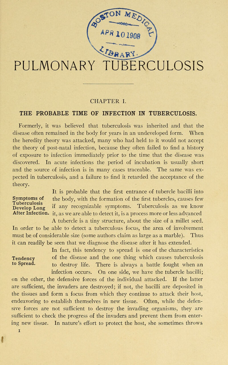 Ap« 101908 ^ PULMONARY TUBERCULOSIS CHAPTER I. THE PROBABLE TIME OF INFECTION IN TUBERCULOSIS. Formerly, it was believed that tuberculosis was inherited and that the disease often remained in the body for years in an undeveloped form. When the heredity theory was attacked, many who had held to it would not accept the theory of post-natal infection, because they often failed to find a history of exposure to infection immediately prior to the time that the disease was discovered. In acute infections the period of incubation is usually short and the source of infection is in many cases traceable. The same was ex- pected in tuberculosis, and a failure to find it retarded the acceptance of the theory. It is probable that the first entrance of tubercle bacilli into Symptoms of the body, with the formation of the first tubercles, causes few Tuberculosis ., . ,, , . Develop Long  anv recognizable symptoms. 1 ubercuiosis as we know After Infection, it, as we are able to detect it, is a process more or less advanced A tubercle is a tiny structure, about the size of a millet seed. In order to be able to detect a tuberculous focus, the area of involvement must be of considerable size (some authors claim as large as a marble). Thus it can readily be seen that we diagnose the disease after it has extended. In fact, this tendency to spread is one of the characteristics Tendency of the disease and the one thing which causes tuberculosis to Spread. f-0 destroy life. There is always a battle fought when an infection occurs. On one side, we have the tubercle bacilli; on the other, the defensive forces of the individual attacked. If the latter are sufficient, the invaders are destroyed; if not, the bacilli are deposited in the tissues and form a focus from which they continue to attack their host, endeavoring to establish themselves in new tissue. Often, while the defen- sive forces are not sufficient to destroy the invading organisms, they are sufficient to check the progress of the invaders and prevent them from enter- ing new tissue. In nature's effort to protect the host, she sometimes throws