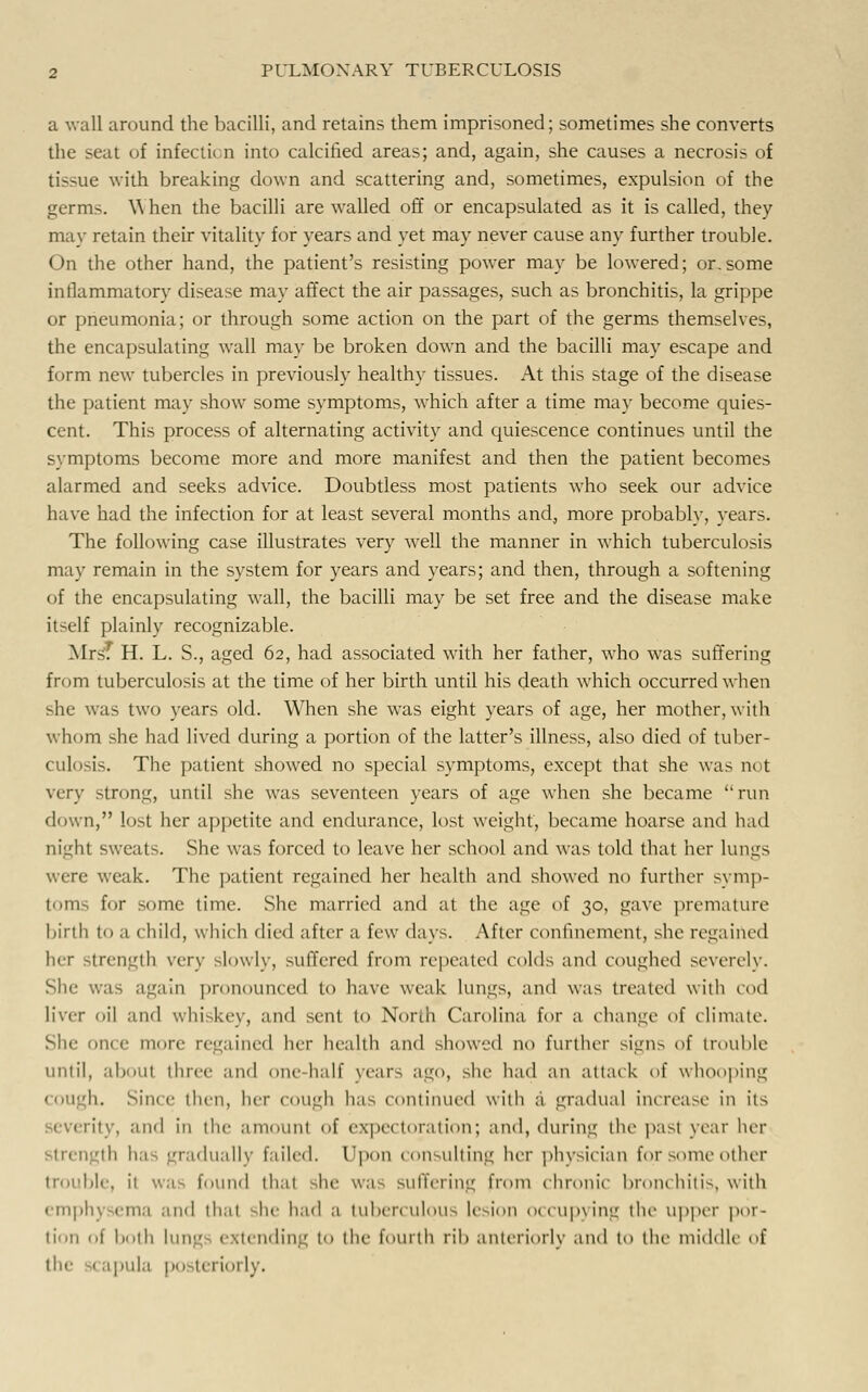 a wall around the bacilli, and retains them imprisoned; sometimes she converts the seat of infection into calcified areas; and, again, she causes a necrosis of tissue with breaking down and scattering and, sometimes, expulsion of the germs. When the bacilli are walled off or encapsulated as it is called, they may retain their vitality for years and yet may never cause any further trouble. On the other hand, the patient's resisting power may be lowered; or.some inflammatory disease may affect the air passages, such as bronchitis, la grippe or pneumonia; or through some action on the part of the germs themselves, the encapsulating wall may be broken down and the bacilli may escape and form new tubercles in previously healthy tissues. At this stage of the disease the patient may show some symptoms, which after a time may become quies- cent. This process of alternating activity and quiescence continues until the symptoms become more and more manifest and then the patient becomes alarmed and seeks advice. Doubtless most patients who seek our advice have had the infection for at least several months and, more probably, years. The following case illustrates very well the manner in which tuberculosis may remain in the system for years and years; and then, through a softening of the encapsulating wall, the bacilli may be set free and the disease make itself plainly recognizable. Mrsf H. L. S., aged 62, had associated with her father, who was suffering from tuberculosis at the time of her birth until his death which occurred when she was two years old. When she was eight years of age, her mother, with whom she had lived during a portion of the hitter's illness, also died of tuber- culosis. The patient showed no special symptoms, except that she was not very strong, until she was seventeen years of age when she became run down, lost her appetite and endurance, lost weight, became hoarse and had night sweats. She was forced to leave her school and was told that her lungs were weak. The patient regained her health and showed no further symp- toms for some time. She married and at the age of 30, gave premature birth (o a child, which died after a few days. After confinement, she regained her strength very slowly, suffered from repeated colds and coughed severely. She was again pronounced to have weak lungs, and was treated with cod liver oil and whiskey, and sen! to North Carolina for a change of climate. She oik c more regained her health and showed no further sign^ of trouble until, about three and one-half years ago, she had an attack of whooping COUgh. Since then, her cough has continued with a gradual increase in its rity, and in die amount of e\|>ei Moral inn; and, during the past year her dually failed. Upon consulting her physician for some oilier trouble, it was found thai she was suffering from chronic bronchitis, with emph) <iii.i and thai she had a tuberculous lesion occupying the upper por- tion of both lung extending to the fourth rib anteriorly and to the middle of tpula po it riorly.