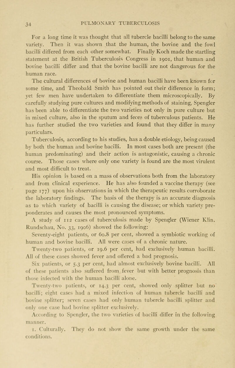 For a long time it was thought that all tubercle bacilli belong to the same variety. Then it was shown that the human, the bovine and the fowl bacilli differed from each other somewhat. Finally Koch made the startling statement at the British Tuberculosis Congress in 1901, that human and bovine bacilli differ and that the bovine bacilli are not dangerous for the human race. The cultural differences of bovine and human bacilli have been known for some time, and Theobald Smith has pointed out their difference in form; yet few men have undertaken to differentiate them microscopically. By carefully studying pure cultures and modifying methods of staining, Spengler has been able to differentiate the two varieties not only in pure culture but in mixed culture, also in the sputum and feces of tuberculous patients. He has further studied the two varieties and found that they differ in many particulars. Tuberculosis, according to his studies, has a double etiology, being caused by both the human and bovine bacilli. In most cases both are present (the human predominating) and their action is antagonistic, causing a chronic course. Those cases where only one variety is found are the most virulent and most difficult to treat. His opinion is based on a mass of observations both from the laboratory and from clinical experience. He has also founded a vaccine therapy (see page 177) upon his observations in which the therapeutic results corroborate the laboratory findings. The basis of the therapy is an accurate diagnosis as to which variety of bacilli is causing the disease; or which variety pre- ponderates and causes the most pronounced symptoms. A study of 112 cases of tuberculosis made by Spengler (Wiener Klin. Rundschau, No. 33, 1906) showed the following: Seventy-eight patients, or 60.8 per cent, showed a symbiotic working of human and bovine bacilli. All were cases of a chronic nature. Twenty-two patients, or 19.6 per cent, had exclusively human bacilli. All of these cases showed fever and offered a bad prognosis. Six patients, or 5.3 per cent, had almost exclusively bovine bacilli. All of these patients also suffered fnmi \~vwv out with better prognosis than those infected with the human bacilli alone. Twenty-two patients, or 14.3 per cent, showed only splitter hut no bacilli; eighl cases had a mixed infection of human tubercle bacilli and bovine splitter; seven cases had only human tubercle bacilli splitter and only one case had bovine splitter exclusively. According to Spengler, die two varieties of bacilli differ in the following manner. 1. Culturally. The)- do not show the same growth under the same (ondil i