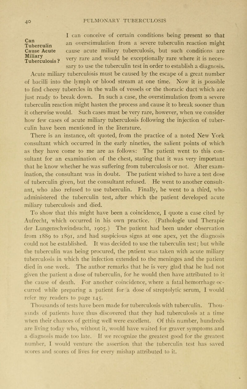 I can conceive of certain conditions being present so that ~a „ ,. an overstimulation from a severe tuberculin reaction might Tuberculin » Cause Acute cause acute miliary tuberculosis, but such conditions are T 'h^c lo i ? ver-v rare anc^ wou^ be exceptionally rare where it is neces- sary to use the tuberculin test in order to establish a diagnosis. Acute miliary tuberculosis must be caused by the escape of a great number of bacilli into the lymph or blood stream at one time. Now it is jpossible to find cheesy tubercles in the walls of vessels or the thoracic duct which are just ready to break down. In such a case, the overstimulation from a severe tuberculin reaction might hasten the process and cause it to break sooner than it otherwise would. Such cases must be very rare, however, when we consider how few cases of acute miliary tuberculosis following the injection of tuber- culin have been mentioned in the literature. There is an instance, oft quoted, from the practice of a noted New York consultant which occurred in the early nineties, the salient points of which as they have come to me are as follows: The patient went to this con- sultant for an examination of the chest, stating that it was very important that he know whether he was suffering from tuberculosis or not. After exam- ination, the consultant was in doubt. The patient wished to have a test dose of tuberculin given, but the consultant refused. He went to another consult- ant, who also refused to use tuberculin. Finally, he went to a third, who administered the tuberculin test, after which the patient developed acute miliary tuberculosis and died. To show that this might have been a coincidence, I quote a case cited by Aufrecht, which occurred in his own practice. (Pathologie und Therapie der Lungenschwindsucht, 1905.) The patient had been under observation from 1889 to 1891, and had suspicious signs at one apex, yet the diagnosis could not be established. It was decided to use the tuberculin test; but while the tuberculin was being procured, the patient was taken with acute miliary tuberculosis in which the infection extended to the meninges and the patient died in one week. The author remarks that he is very glad that he had not given the patient a dose of tuberculin, for he would then have attributed to ii the cause of death. For another coincidence, where a fatal hemorrhage o< (lined while preparing a patient for a dose of slrcplolylic serum, I would r my readers to page T45. Thousands of tests have been made for tuberculosis with tuberculin. Thou- sands of patients have thus discovered that they had tuberculosis at a time when their < hances of getting well were excellent. < >f tin's number, hundreds are li'. lug today who, without it, would have waited for graver symptoms and a diagnosis made too late, [f we recognize the greatest good for the greatest number, I would venture the assertion thai the tuberculin test has saved core and core of lives for every mishap attributed to it.