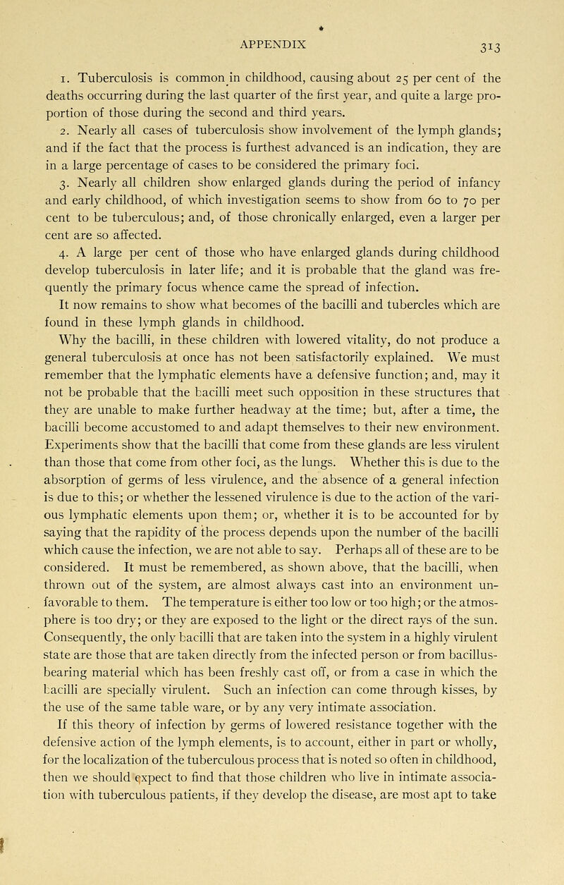 3*3 i. Tuberculosis is common in childhood, causing about 25 percent of the deaths occurring during the last quarter of the first year, and quite a large pro- portion of those during the second and third years. 2. Nearly all cases of tuberculosis show involvement of the lymph glands; and if the fact that the process is furthest advanced is an indication, they are in a large percentage of cases to be considered the primary foci. 3. Nearly all children show enlarged glands during the period of infancy and early childhood, of which investigation seems to show from 60 to 70 per cent to be tuberculous; and, of those chronically enlarged, even a larger per cent are so affected. 4. A large per cent of those who have enlarged glands during childhood develop tuberculosis in later life; and it is probable that the gland was fre- quently the primary focus whence came the spread of infection. It now remains to show what becomes of the bacilli and tubercles which are found in these lymph glands in childhood. Why the bacilli, in these children with lowered vitality, do not produce a general tuberculosis at once has not been satisfactorily explained. We must remember that the lymphatic elements have a defensive function; and, may it not be probable that the bacilli meet such opposition in these structures that they are unable to make further headway at the time; but, after a time, the bacilli become accustomed to and adapt themselves to their new environment. Experiments show that the bacilli that come from these glands are less virulent than those that come from other foci, as the lungs. Whether this is due to the absorption of germs of less virulence, and the absence of a general infection is due to this; or whether the lessened virulence is due to the action of the vari- ous lymphatic elements upon them; or, whether it is to be accounted for by saying that the rapidity of the process depends upon the number of the bacilli which cause the infection, we are not able to say. Perhaps all of these are to be considered. It must be remembered, as shown above, that the bacilli, when thrown out of the system, are almost always cast into an environment un- favorable to them. The temperature is either too low or too high; or the atmos- phere is too dry; or they are exposed to the light or the direct rays of the sun. Consequently, the only bacilli that are taken into the system in a highly virulent state are those that are taken directly from the infected person or from bacillus- bearing material which has been freshly cast off, or from a case in which the bacilli are specially virulent. Such an infection can come through kisses, by the use of the same table ware, or by any very intimate association. If this theory of infection by germs of lowered resistance together with the defensive action of the lymph elements, is to account, either in part or wholly, for the localization of the tuberculous process that is noted so often in childhood, then we should expect to find that those children who live in intimate associa- tion with tuberculous patients, if they develop the disease, are most apt to take