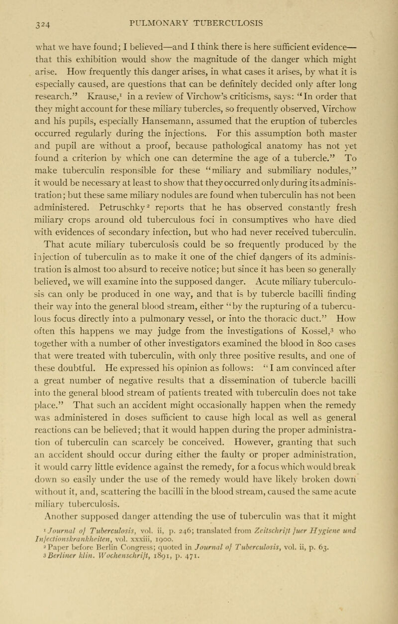 what we have found; I believed—and I think there is here sufficient evidence— that this exhibition would show the magnitude of the danger which might arise. How frequently this danger arises, in what cases it arises, by what it is especially caused, are questions that can be definitely decided only after long research. Krause,1 in a review of Virchow's criticisms, says: In order that they might account for these miliary tubercles, so frequently observed, Virchow and his pupils, especially Hansemann, assumed that the eruption of tubercles occurred regularly during the injections. For this assumption both master and pupil are without a proof, because pathological anatomy has not vet found a criterion by which one can determine the age of a tubercle. To make tuberculin responsible for these miliary and submiliary nodules, it would be necessary at least to show that they occurred only during its adminis- tration; but these same miliary nodules are found when tuberculin has not been administered. Petruschky2 reports that he has observed constantly fresh miliary crops around old tuberculous foci in consumptives who have died with evidences of secondary infection, but who had never received tuberculin. That acute miliary tuberculosis could be so frequently produced by the injection of tuberculin as to make it one of the chief dangers of its adminis- tration is almost too absurd to receive notice; but since it has been so generally believed, we will examine into the supposed danger. Acute miliary tuberculo- sis can only be produced in one way, and that is by tubercle bacilli finding their way into the general blood stream, either by the rupturing of a tubercu- lous focus directly into a pulmonary vessel, or into the thoracic duct. How often this happens we may judge from the investigations of Kossel,3 who together with a number of other investigators examined the blood in 800 cases that were treated with tuberculin, with only three positive results, and one of these doubtful. He expressed his opinion as follows:  I am convinced after a great number of negative results that a dissemination of tubercle bacilli into the general blood stream of patients treated with tuberculin does not take place. That such an accident might occasionally happen when the remedy was administered in doses sufficient to cause high local as well as general reactions can be believed; that it would happen during the proper administra- tion of tuberculin can scarcely be conceived. However, granting that such an accident should occur during either the faulty or proper administration, it would carry little evidence against the remedy, for a focus which would break down so easily under the use of the remedy would have likely broken down wit I iout it, and, scattering the bacilli in the blood stream, caused the same acute miliar}- tuberculosis. Another supposed danger attending the use of tuberculin was that it might 1 Journal <>J Tuberculosis, vol. ii, p. 246; translated from Zeitschrift fuer Hygiene mid InfecHonskronkheiten, vol. xxxiii, iqoo. P iper before Berlin Congress; quoted in Journal «j Tuberculosis, vol. ii, p. 63. sBerliner kHn. Wochenschrijt, 189I1 p. 171-