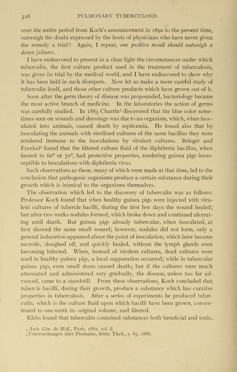 over the entire period from Koch's announcement in 1890 to the present time, outweigh the doubt expressed by the hosts of physicians who have never given the remedy a trial? Again, I repeat, one positive result should outweigh a dozen failures. I have endeavored to present in a clear light the circumstances under which tuberculin, the first culture product used in the treatment of tuberculosis, was given its trial by the medical world, and I have endeavored to show why it has been held in such disrepute. Now let us make a more careful studv of tuberculin itself, and those other culture products which have grown out of it. Soon after the germ theory of disease was propounded, bacteriology became the most active branch of medicine. In the laboratories the action of germs was carefully studied. In 1883 Charrin1 discovered that the blue color some- times seen on wounds and dressings was due to an organism, which, when inoc- ulated into animals, caused death by septicemia. He found also that by inoculating the animals with sterilized cultures of the same bacillus they were rendered immune to the inoculations by virulent cultures. Brieger and Frankel2 found that the filtered culture fluid of the diphtheria bacillus, when heated to 6o° or 700, had protective properties, rendering guinea pigs insus- ceptible to inoculations with diphtheria virus. Such observations as these, many of which were made at that time, led to the conclusion that pathogenic organisms produce a certain substance during their growth which is inimical to the organisms themselves. The observation which led to the discovery of tuberculin was as follows: Professor Koch found that when healthy guinea pigs were injected with viru- lent cultures of tubercle bacilli, during the first few days the wound healed; but after two weeks nodules formed, which broke down and continued ulcerat- ing until death. But guinea pigs already tubercular, when inoculated, at first showed the same small wound; however, nodules did not form, only a general induration appeared about the point of inoculation, which later became necrotic, sloughed off, and quickly healed, without the lymph glands even becoming infected. When, instead of virulent cultures, dead cultures were used in healthy guinea pigs, a local suppuration occurred; while in tubercular guinea pigs, even small doses caused death; but if the cultures were much attenuated and administered very gradually, the disease, unless too far ad- vani ed, came to a standstill, from these observations, Koch concluded that tuben le bacilli, during their growth, produce a substance which has curative properties in tuberculosis. After a series of experiments lie produced tuber- culin, which is the culture fluid upon which bacilli have been grown, concen- trated to one tenth Its original volume, and filtered. Klehs found that tuberculin contained substances both beneficial and toxic, , Arch. Gin. <!<■ Mid., Paris, iS.Sj, vol. ii. a Untersuchungen liber Ptomains, dritte Theil., s. 85, [886.