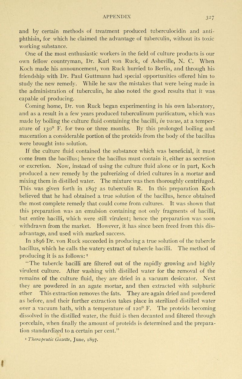 and by certain methods of treatment produced tuberculocidin and anti- phthisin, for which he claimed the advantage of tuberculin, without its toxic working substance. One of the most enthusiastic workers in the field of culture products is our own fellow countryman, Dr. Karl von Ruck, of Asheville, N. C. When Koch made his announcement, von Ruck hurried to Berlin, and through his friendship with Dr. Paul Guttmann had special opportunities offered him to study the new remedy. While he saw the mistakes that were being made in the administration of tuberculin, he also noted the good results that it was capable of producing. Coming home, Dr. von Ruck began experimenting in his own laboratory, and as a result in a few years produced tuberculinum purificatum, which was made by boiling the culture fluid containing the bacilli, in vacuo, at a temper- ature of 1300 F. for two or three months. By this prolonged boiling and maceration a considerable portion of the proteids from the body of the bacillus were brought into solution. If the culture fluid contained the substance which was beneficial, it must come from the bacillus; hence the bacillus must contain it, either as secretion or excretion. Now, instead of using the culture fluid alone or in part, Koch produced a new remedy by the pulverizing of dried cultures in a mortar and mixing them in distilled water. The mixture was then thoroughly centrifuged. This was given forth in 1897 as tuberculin R. In this preparation Koch believed that he had obtained a true solution of the bacillus, hence obtained the most complete remedy that could come from cultures. It was shown that this preparation was an emulsion containing not only fragments of bacilli, but entire bacilli, which were still virulent; hence the preparation was soon withdrawn from the market. However, it has since been freed from this dis- advantage, and used with marked success. In 1896 Dr. von Ruck succeeded in producing a true solution of the tubercle bacillus, which he calls the watery extract of tubercle bacilli. The method of producing it is as follows: T The tubercle bacilli are filtered out of the rapidly growing and highly virulent culture. After washing with distilled water for the removal of the remains of the culture fluid, they are dried in a vacuum desiccator. Next they are powdered in an agate mortar, and then extracted with sulphuric ether This extraction removes the fats. They are again dried and powdered as before, and their further extraction takes place in sterilized distilled water over a vacuum bath, with a temperature of 120° F. The proteids becoming dissolved in the distilled water, the fluid is then decanted and filtered through porcelain, when finally the amount of proteids is determined and the prepara- tion standardized to a certain per cent. 1 Therapeutic Gazette, June, 1897.