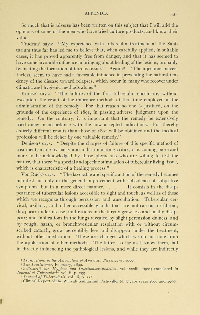 So much that is adverse has been written on this subject that I will add the opinions of some of the men who have tried culture products, and know their value. Trudeau1 says: My experience with tuberculin treatment at the Sani- tarium thus far has led me to believe that, when carefully applied, in suitable cases, it has proved apparently free from danger, and that it has seemed to have some favorable influence in bringing about healing of the lesions, probably by inciting the formation of fibrous tissue. Again:2 The injections, never- theless, seem to have had a favorable influence in preventing the natural ten- dency of the disease toward relapses, which occur in many who recover under climatic and hygienic methods alone. Krause3 says: The failures of the first tuberculin epoch are, without exception, the result of the improper methods at that time employed in the administration of the remedy. For that reason no one is justified, on the grounds of the experience of 1891, in passing adverse judgment upon the remedy. On the contrary, it is important that the remedy be extensively tried anew in accordance with the now accepted indications. For thereby entirely different results than those of 1891 will be obtained and the medical profession will be richer by one valuable remedy. Denison4 says: Despite the charges of failure of this specific method of treatment, made by hasty and indiscriminating critics, it is coming more and more to be acknowledged by those physicians who are willing to test the matter, that there is a special and specific stimulation of tubercular living tissue, which is characteristic of a healing process. Von Ruck5 says: The favorable and specific action of the remedy becomes manifest not only in the general improvement with subsidence of subjective symptoms, but in a more direct manner. ... It consists in the disap- pearance of tubercular lesions accessible to sight and touch, as well as of those which we recognize through percussion and auscultation. Tubercular cer- vical, axillary, and other accessible glands that are not caseous or fibroid, disappear under its use; infiltrations in the larynx grow less and finally disap- pear; and infiltrations in the lungs revealed by slight percussion dulness, and by rough, harsh, or bronchovesicular respiration with or without circum- scribed catarrh, grow perceptibly less and disappear under the treatment, without other medication. These are changes which we do not note from the application of other methods. The latter, so far as I know them, fail in directly influencing the pathological lesions, and while they are indirectly 1 Transactions of the Association of American Physicians, 1900. 2 The Practitioner, February, 1899. iZeitschrift fur Hygiene und Infectionskrankheiten, vol. xxxiii, 1900; translated in Journal of Tuberculosis, vol. ii, p. 255. 4 Journal of Tuberculosis, vol. iii, p. 112. 5 Clinical Report of the Winyah Sanitarium, Asheville, N. C, for years 1899 and 1900.