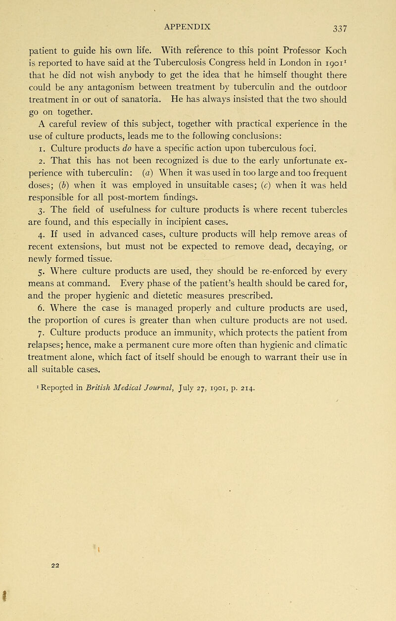 patient to guide his own life. With reference to this point Professor Koch is reported to have said at the Tuberculosis Congress held in London in 19011 that he did not wish anybody to get the idea that he himself thought there could be any antagonism between treatment by tuberculin and the outdoor treatment in or out of sanatoria. He has always insisted that the two should go on together. A careful review of this subject, together with practical experience in the use of culture products, leads me to the following conclusions: 1. Culture products do have a specific action upon tuberculous foci. 2. That this has not been recognized is due to the early unfortunate ex- perience with tuberculin: (a) When it was used in too large and too frequent doses; (b) when it was employed in unsuitable cases; (c) when it was held responsible for all post-mortem findings. 3. The field of usefulness for culture products is where recent tubercles are found, and this especially in incipient cases. 4. If used in advanced cases, culture products will help remove areas of recent extensions, but must not be expected to remove dead, decaying, or newly formed tissue. 5. Where culture products are used, they should be re-enforced by every means at command. Every phase of the patient's health should be cared for, and the proper hygienic and dietetic measures prescribed. 6. Where the case is managed properly and culture products are used, the proportion of cures is greater than when culture products are not used. 7. Culture products produce an immunity, which protects the patient from relapses; hence, make a permanent cure more often than hygienic and climatic treatment alone, which fact of itself should be enough to warrant their use in all suitable cases. 1 Reported in British Medical Journal, July 27, 1901, p. 214.