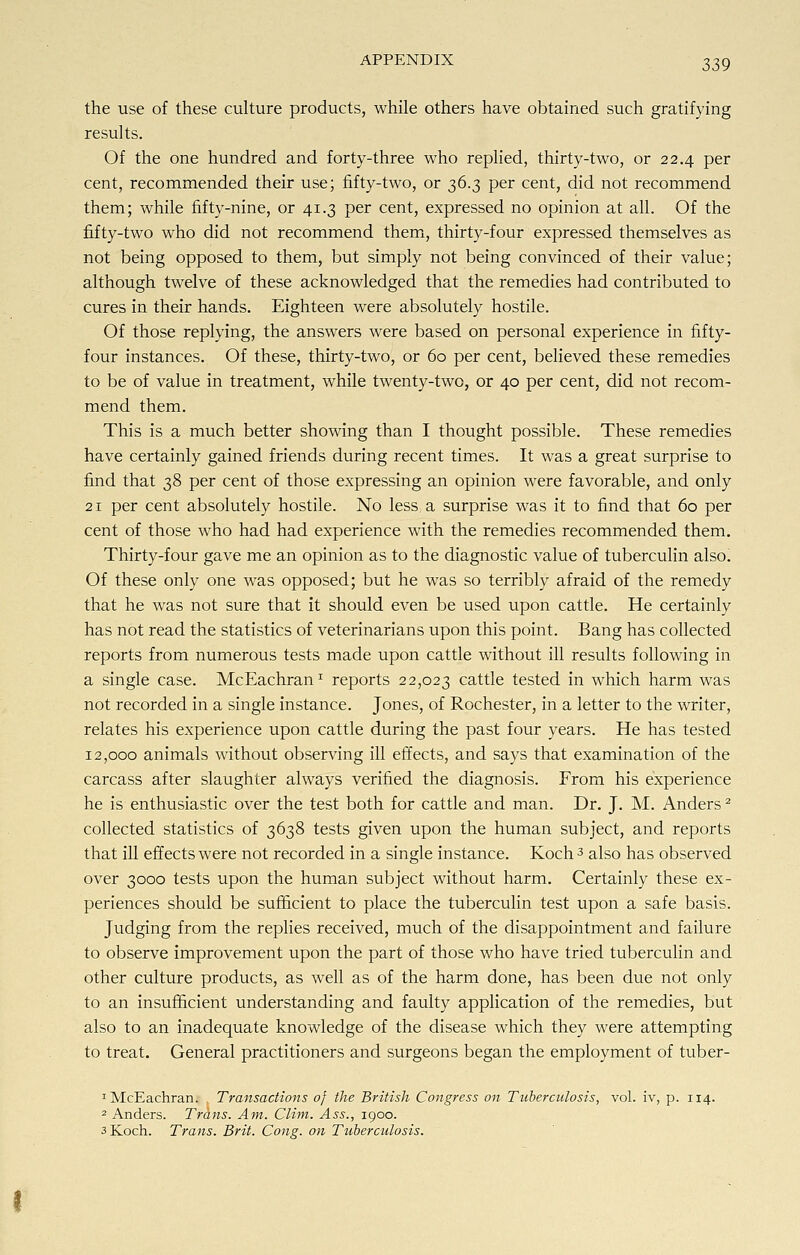 the use of these culture products, while others have obtained such gratifying results. Of the one hundred and forty-three who replied, thirty-two, or 22.4 per cent, recommended their use; fifty-two, or 36.3 per cent, did not recommend them; while fifty-nine, or 41.3 per cent, expressed no opinion at all. Of the fifty-two who did not recommend them, thirty-four expressed themselves as not being opposed to them, but simply not being convinced of their value; although twelve of these acknowledged that the remedies had contributed to cures in their hands. Eighteen were absolutely hostile. Of those replying, the answers were based on personal experience in fifty- four instances. Of these, thirty-two, or 60 per cent, believed these remedies to be of value in treatment, while twenty-two, or 40 per cent, did not recom- mend them. This is a much better showing than I thought possible. These remedies have certainly gained friends during recent times. It was a great surprise to find that 38 per cent of those expressing an opinion were favorable, and only 21 per cent absolutely hostile. No less a surprise was it to find that 60 per cent of those who had had experience with the remedies recommended them. Thirty-four gave me an opinion as to the diagnostic value of tuberculin also. Of these only one was opposed; but he was so terribly afraid of the remedy that he was not sure that it should even be used upon cattle. He certainly has not read the statistics of veterinarians upon this point. Bang has collected reports from numerous tests made upon cattle without ill results following in a single case. McEachran1 reports 22,023 cattle tested in which harm was not recorded in a single instance. Jones, of Rochester, in a letter to the writer, relates his experience upon cattle during the past four years. He has tested 12,000 animals without observing ill effects, and says that examination of the carcass after slaughter always verified the diagnosis. From his experience he is enthusiastic over the test both for cattle and man. Dr. J. M. Anders2 collected statistics of 3638 tests given upon the human subject, and reports that ill effects were not recorded in a single instance. Koch 3 also has observed over 3000 tests upon the human subject without harm. Certainly these ex- periences should be sufficient to place the tuberculin test upon a safe basis. Judging from the replies received, much of the disappointment and failure to observe improvement upon the part of those who have tried tuberculin and other culture products, as well as of the harm done, has been due not only to an insufficient understanding and faulty application of the remedies, but also to an inadequate knowledge of the disease which they were attempting to treat. General practitioners and surgeons began the employment of tuber- 1 McEachran. Transactions 0} the British Congress on Tuberculosis, vol. iv, p. 114. 2 Anders. Trans. Am. Clim. Ass., 1900. 3 Koch. Trans. Brit. Cong, on Tuberculosis.