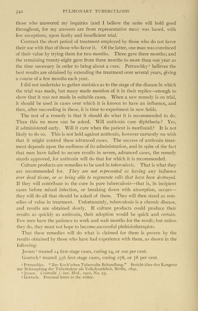 those who answered my inquiries (and I believe the same will hold good throughout, for my answers are from representative men) was based, with few exceptions, upon faulty and insufficient trial. Contrast the short period of treatment employed by those who do not favor their use with that of those who favor it. Of the latter, one man was convinced of their value by trying them for two months. Three gave three months; and the remaining twenty-eight gave from three months to more than one year as the time necessary in order to bring about a cure. Petruschky: believes the best results are obtained by extending the treatment over several years, giving a course of a few months each year. I did not undertake to gather statistics as to the stage of the disease in which the trial was made, but many made mention of it in their replies—enough to show that it was not made in suitable cases. \Mien a new remedy is on trial, it should be used in cases over which it is known to have an influence, and then, after succeeding in these, it is time to experiment in new fields. The test of a remedy is that it should do what it is recommended to do. Than this no more can be asked. Will antitoxin cure diphtheria? Yes, if administered early. Will it cure when the patient is moribund ? It is not likely to do so. This is not held against antitoxin, however earnestly we wish that it might control these advanced cases. The success of antitoxin treat- ment depends upon the earliness of its administration, and in spite of the fact that men have failed to secure results in severe, advanced cases, the remedy stands approved, for antitoxin will do that for which it is recommended. Culture products are remedies to be used in tuberculosis. That is what they are recommended for. They are not represented as having any influence over dead tissue, or as being able to regenerate cells that have been destroyed. If they will contribute to the cure in pure tuberculosis—that is, in incipient cases before mixed infection, or breaking down with absorption, occurs— they will do all that should be asked of them. They will then stand as rem- edies of value in treatment. Unfortunately, tuberculosis is a chronic disease, and results are obtained slowly. If culture products could produce then- results as quickly as antitoxin, their adoption would be quick and certain, lew men have the patience to work and wait months for the result; but unless they do, they must not hope to become successful phthisiotherapists. That these remedies will do what is claimed for them is proven by the result> obtained by those who have had experience with them, as shown in the following: Jessen3 treated 14 first-stage cases, curing 14, <>r 100 per cent. GoetSi li ' treated 356 first-stage cases, curing 27S, or 7S per cent. 1 Petruschky. Zur Koch'schenTuberculin Behandlung. Bericht liber den Kongress 7.ur I'.' I ampfung der Tuberkulose als Volkskrankheit, Berlin, [899. a Jessen. Centralbl. j. inn. Med., 1902, X<>. 23. Goel ch. Pei tonal letter to tin- writ< r.