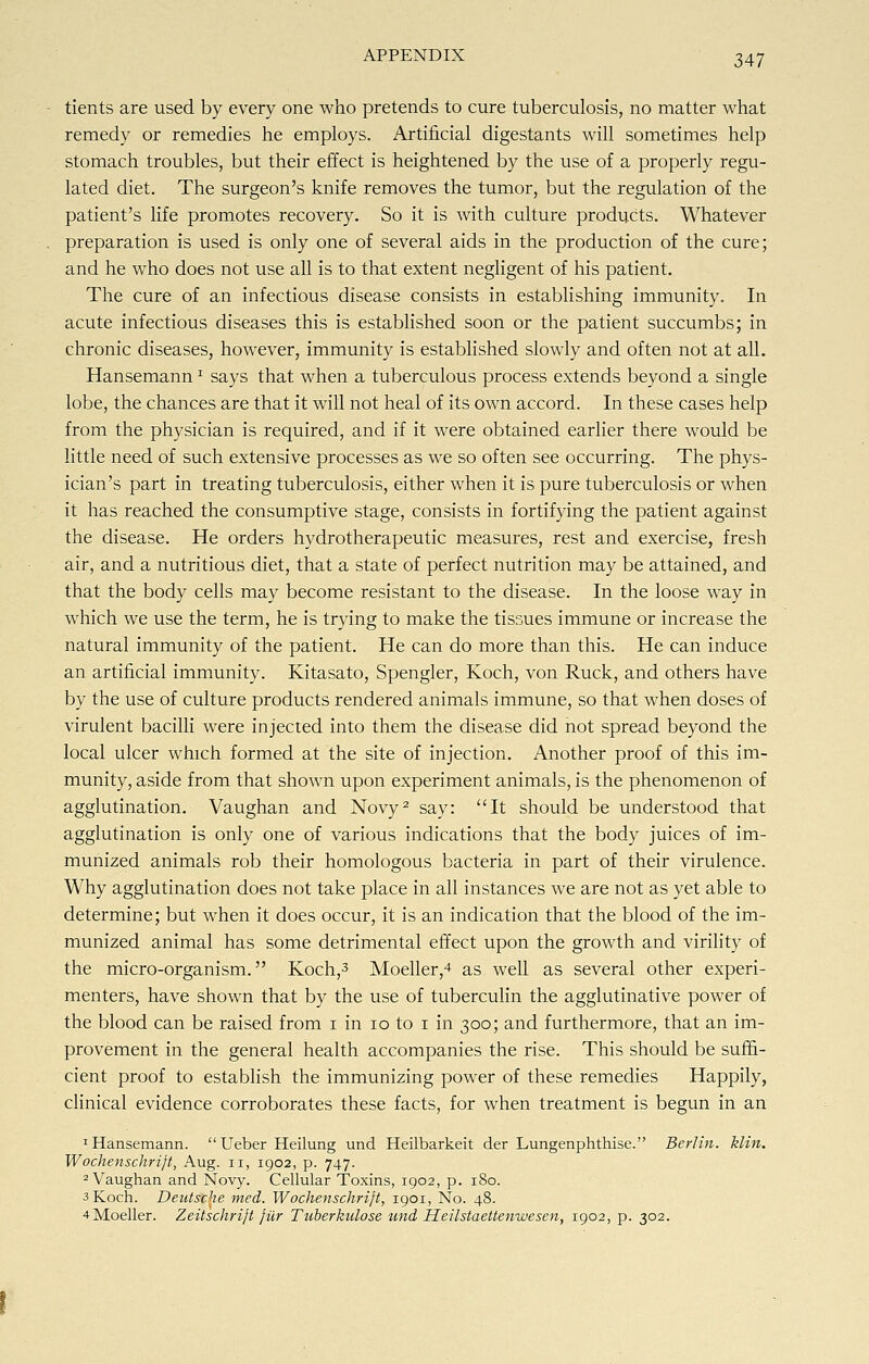 tients are used by every one who pretends to cure tuberculosis, no matter what remedy or remedies he employs. Artificial digestants will sometimes help stomach troubles, but their effect is heightened by the use of a properly regu- lated diet. The surgeon's knife removes the tumor, but the regulation of the patient's life promotes recovery. So it is with culture products. Whatever preparation is used is only one of several aids in the production of the cure; and he who does not use all is to that extent negligent of his patient. The cure of an infectious disease consists in establishing immunity. In acute infectious diseases this is established soon or the patient succumbs; in chronic diseases, however, immunity is established slowly and often not at all. HansemannJ says that when a tuberculous process extends beyond a single lobe, the chances are that it will not heal of its own accord. In these cases help from the physician is required, and if it were obtained earlier there would be little need of such extensive processes as we so often see occurring. The phys- ician's part in treating tuberculosis, either when it is pure tuberculosis or when it has reached the consumptive stage, consists in fortifying the patient against the disease. He orders hydrotherapeutic measures, rest and exercise, fresh air, and a nutritious diet, that a state of perfect nutrition may be attained, and that the body cells may become resistant to the disease. In the loose way in which we use the term, he is trying to make the tissues immune or increase the natural immunity of the patient. He can do more than this. He can induce an artificial immunity. Kitasato, Spengler, Koch, von Ruck, and others have by the use of culture products rendered animals immune, so that when doses of virulent bacilli were injected into them the disease did not spread beyond the local ulcer which formed at the site of injection. Another proof of this im- munity, aside from that shown upon experiment animals, is the phenomenon of agglutination. Vaughan and Novy2 say: It should be understood that agglutination is only one of various indications that the body juices of im- munized animals rob their homologous bacteria in part of their virulence. Why agglutination does not take place in all instances we are not as yet able to determine; but when it does occur, it is an indication that the blood of the im- munized animal has some detrimental effect upon the growth and virility of the micro-organism. Koch,3 Moeller,4 as well as several other experi- menters, have shown that by the use of tuberculin the agglutinative power of the blood can be raised from i in 10 to i in 300; and furthermore, that an im- provement in the general health accompanies the rise. This should be suffi- cient proof to establish the immunizing power of these remedies Happily, clinical evidence corroborates these facts, for when treatment is begun in an 1 Hansemann. Ueber Heilung und Heilbarkeit der Lungenphthise. Berlin, klin. Wochenschrift, Aug. 11, 1902, p. 747. 2 Vaughan and Novy. Cellular Toxins, 1902, p. 180. 3 Koch. Deutsche med. Wochenschrift, 1901, No. 48. 4 Moeller. Zeitschrift filr Tuberkulose und Heilstaettenwesen, 1902, p. 302.
