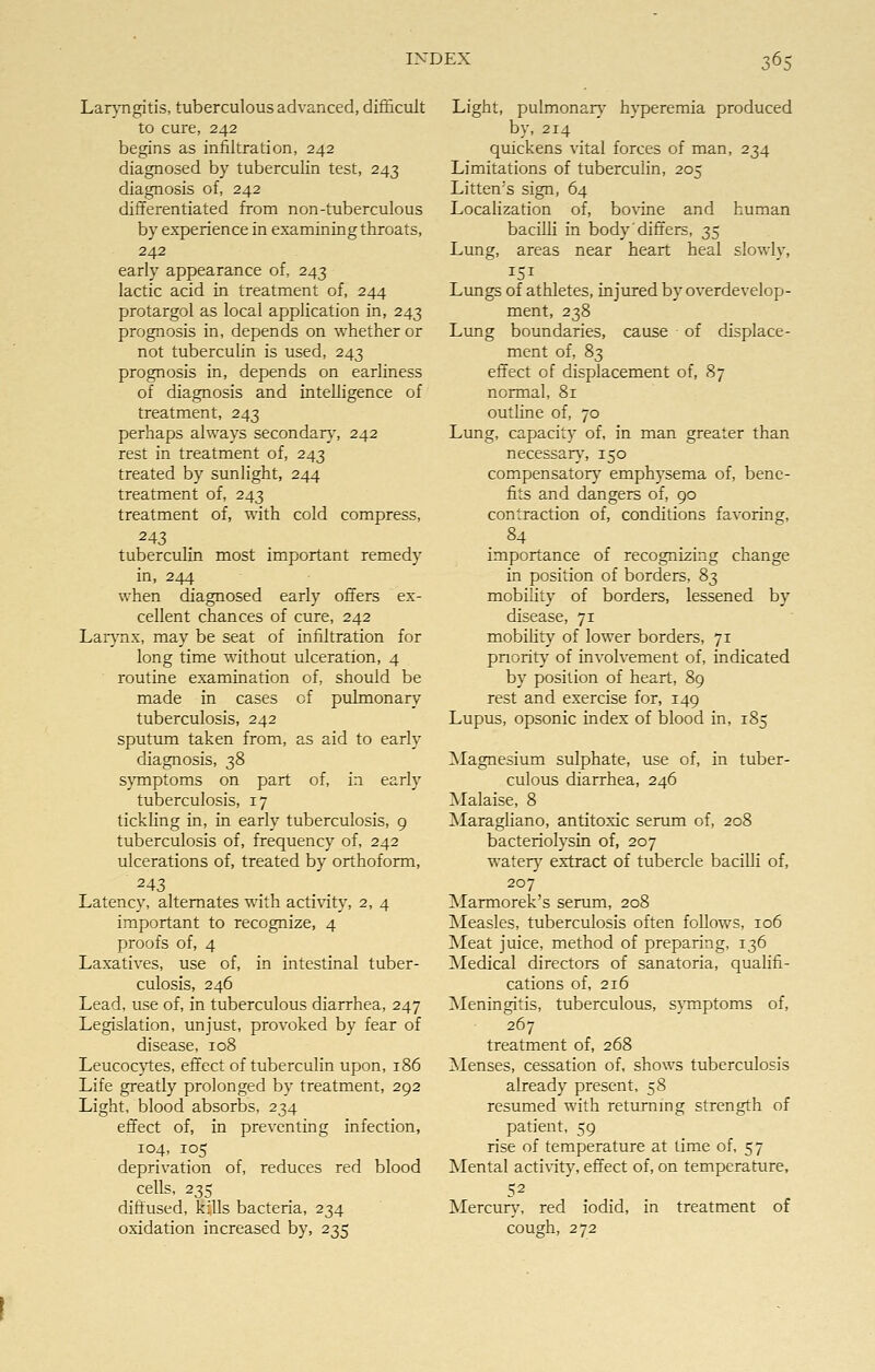 Laryngitis, tuberculous advanced, difficult to cure, 242 begins as infiltration, 242 diagnosed by tuberculin test, 243 diagnosis of, 242 differentiated from non-tuberculous by experience in examining throats, 242 early appearance of, 243 lactic acid in treatment of, 244 protargol as local application in, 243 prognosis in, depends on whether or not tuberculin is used, 243 prognosis in, depends on earliness of diagnosis and intelligence of treatment, 243 perhaps always secondary, 242 rest in treatment of, 243 treated by sunlight, 244 treatment of, 243 treatment of, with cold compress, 243 tuberculin most important remedy in, 244 when diagnosed early offers ex- cellent chances of cure, 242 Larynx, may be seat of infiltration for long time without ulceration, 4 routine examination of, should be made in cases of pulmonary tuberculosis, 242 sputum taken from, as aid to early diagnosis, 38 symptoms on part of, in early tuberculosis, 17 tickling in, in early tuberculosis, 9 tuberculosis of, frequency of, 242 ulcerations of, treated by orthoform, 243 Latency, alternates with activity, 2, 4 important to recognize, 4 proofs of, 4 Laxatives, use of, in intestinal tuber- culosis, 246 Lead, use of, in tuberculous diarrhea, 247 Legislation, unjust, provoked by fear of disease, 108 Leucocytes, effect of tuberculin upon, 186 Life greatly prolonged by treatment, 292 Light, blood absorbs, 234 effect of, in preventing infection, 104, 105 deprivation of, reduces red blood cells, 235 diffused, kills bacteria, 234 oxidation increased by, 235 Light, pulmonary hyperemia produced by, 214 _ quickens vital forces of man, 234 Limitations of tuberculin, 205 Litten's sign, 64 Localization of, bovine and human bacilli in body' differs, 35 Lung, areas near heart heal slowly, Lungs of athletes, injured by overdevelop- ment, 238 Lung boundaries, cause of displace- ment of, 83 effect of displacement of, 87 normal, 81 outline of, 70 Lung, capacity of, in man greater than necessary, 150 compensatory emphysema of, bene- fits and dangers of, 90 contraction of, conditions favoring, importance of recognizing change in position of borders, 83 mobility of borders, lessened by disease, 71 mobility of lower borders, 71 priority of involvement of, indicated by position of heart, 89 rest and exercise for, 149 Lupus, opsonic index of blood in, 185 Magnesium sulphate, use of, in tuber- culous diarrhea, 246 Malaise, 8 Maragliano, antitoxic serum of, 208 bacteriolysin of, 207 water}7 extract of tubercle bacilli of, 207 Marmorek's serum, 208 Measles, tuberculosis often follows, 106 Meat juice, method of preparing, 136 Medical directors of sanatoria, qualifi- cations of, 216 Meningitis, tuberculous, symptoms of, 267 treatment of, 268 Menses, cessation of, shows tuberculosis already present, 58 resumed with returning strength of patient, 59 rise of temperature at time of, 57 Mental activity, effect of, on temperature, 52 Mercury, red iodid, in treatment of cough, 272