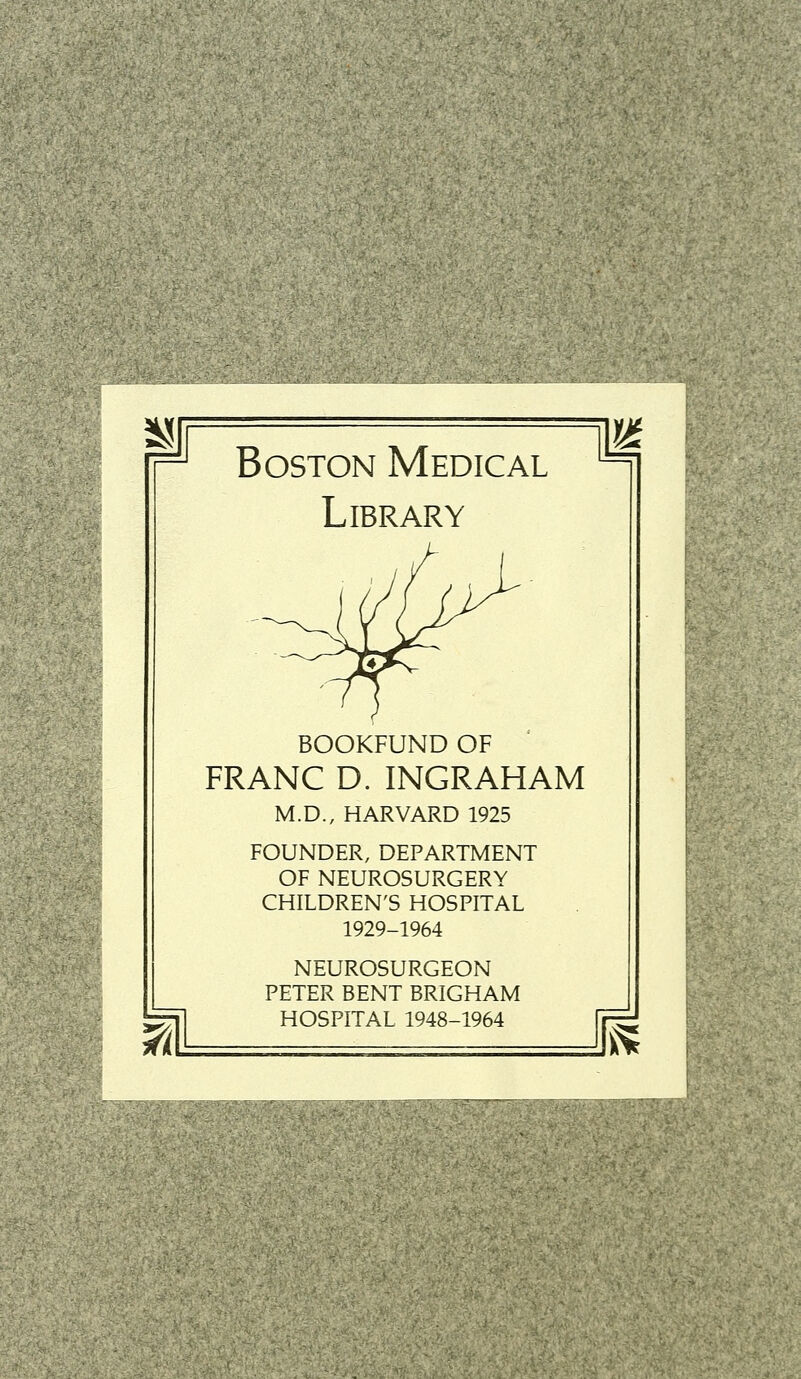 Boston Médical Library BOOKFUND OF FRANC D. INGRAHAM M.D., HARVARD 1925 FOUNDER, DEPARTMENT OF NEUROSURGERY CHILDREN'S HOSPITAL 1929-1964 NEUROSURGEON PETER BENT BRIGHAM HOSPITAL 1948-1964