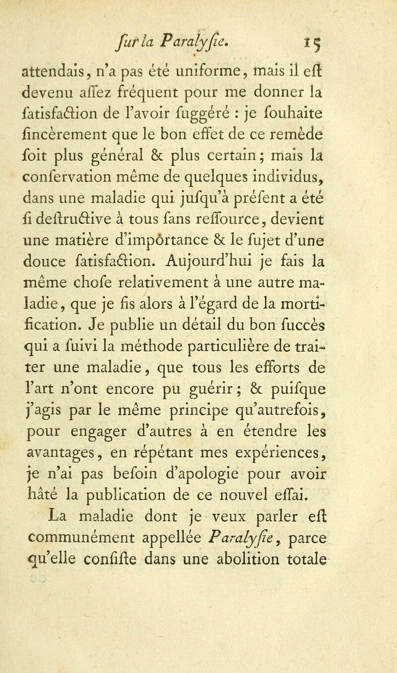 attendais, n'a pas été uniforme, mais il eft devenu affez fréquent pour me donner la fatisfaâion de l'avoir fuggéré : je fouhaite fincèrement que le bon effet de ce remède foit plus général & plus certain ; mais la confervation même de quelques individus, dans une maladie qui jufqu'à préfent a été fi deftruâive à tous fans reffource, devient une matière d'importance & le fujet d'une douce fatisfaâion. Aujourd'hui je fais la même chofe relativement à une autre ma- ladie , que je fis alors à l'égard de la morti- fication. Je publie un détail du bon fuccès qui a fuivi la méthode particulière de trai* ter une maladie, que tous les efforts de Fart n'ont encore pu guérir; & puifque j'agis par le même principe qu'autrefois, pour engager d'autres à en étendre les avantages, en répétant mes expériences, je n'ai pas befoin d'apologie pour avoir hâté la publication de ce nouvel effai. La maladie dont je veux parler eft Communément appellée Paralyjie, parce qu'elle confifte dans une abolition totale