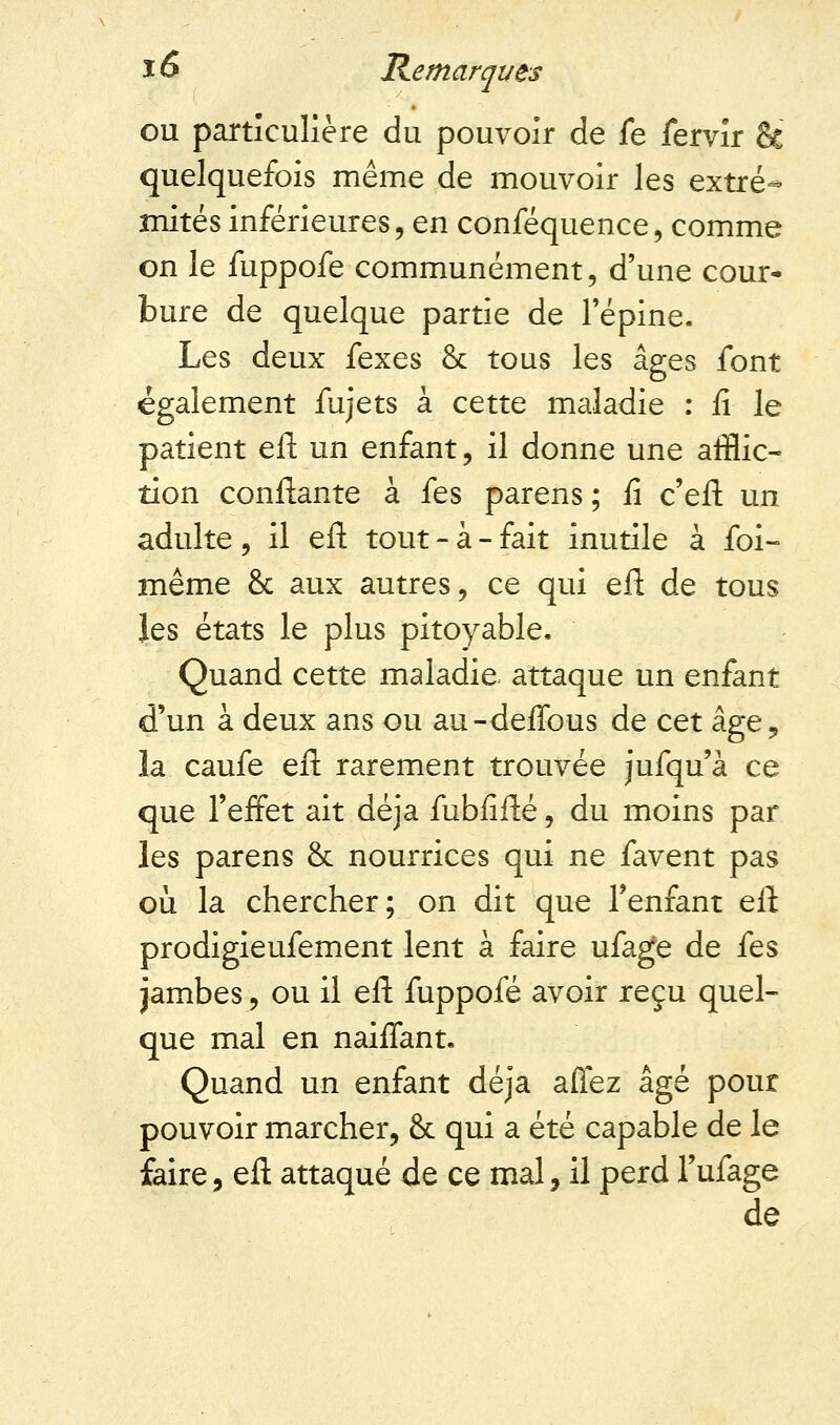 ou particulière du pouvoir de fe fervir 8c quelquefois même de mouvoir les extré- mités inférieures, en conféquence, comme on le fuppofe communément, d'une cour- bure de quelque partie de l'épine. Les deux fexes & tous les âges font également fujets à cette maladie : fi le patient eft un enfant, il donne une afflic- tion confiante à fes parens; fi c'eft un adulte , il eft tout - à - fait inutile à foi- même & aux autres, ce qui eft de tous les états le plus pitoyable. Quand cette maladie attaque un enfant d'un à deux ans ou au-deffous de cet âge9 la caufe eft rarement trouvée jufqu'à ce que l'effet ait déjà fubfifté, du moins par les parens & nourrices qui ne favent pas où la chercher; on dit que l'enfant eft prodigieufement lent à faire ufage de fes jambes, ou il eft fuppofé avoir reçu quel- que mal en naiffant. Quand un enfant déjà affez âgé pour pouvoir marcher, Se qui a été capable de le faire, eft attaqué de ce mal, il perd l'ufage de