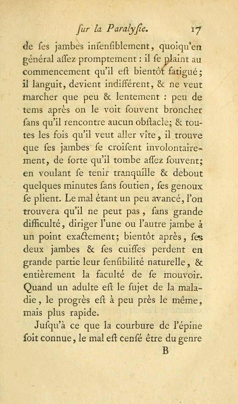 ée fes jambes infenfiblement, quoiqu'en général affez promptement : il fe plaint au commencement qu'il efl: bientôt fatigué; il languit, devient indifférent, & ne veut marcher que peu & lentement : peu de tems après on le voit fouvent broncher fans qu'il rencontre aucun obftacle; & tou- tes les fois qu'il veut aller vite, il.trouve que fes jambes fe croifent involontaire- ment, de forte qu'il tombe affez fouvent; en voulant fe tenir tranquille &: debout quelques minutes fans foutien, fes genoux fe plient. Le mal étant un peu avancé, l'on trouvera qu'il ne peut pas , fans grande difficulté, diriger l'une ou l'autre jambe a un point exaâement; bientôt après, fes deux jambes & fes cuiffes perdent en grande partie leur fenfibiiité naturelle, & entièrement la faculté de fe mouvoir. Quand un adulte efl le fujet de la mala- die, le progrès efl: à peu près le même, mais plus rapide. Jufqu'à ce que la courbure de l'épine foit connue, le mal eff cenfé être du genre B