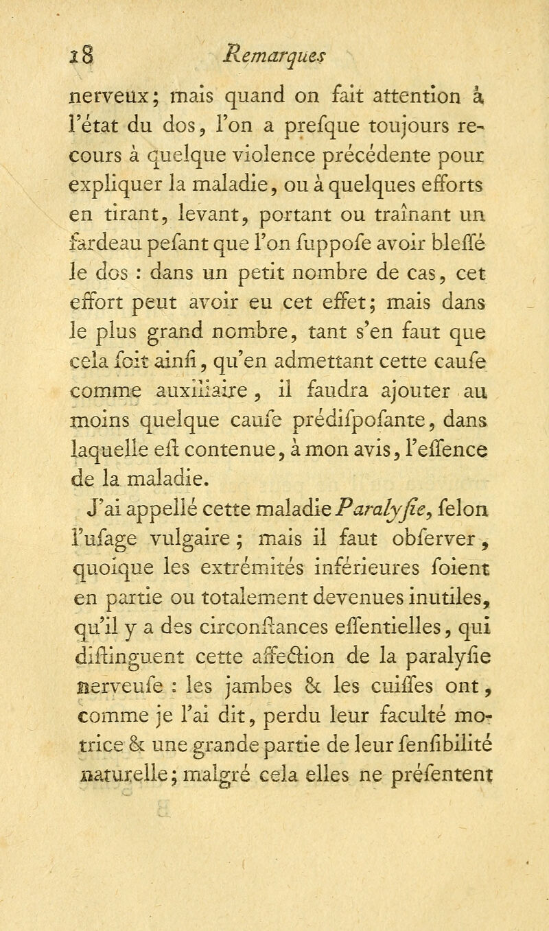 nerveux; maïs quand on fait attention a, l'état du dos , l'on a prefque toujours re- cours à quelque violence précédente pour expliquer la maladie, ou à quelques efforts en tirant, levant, portant ou traînant un fardeau pefant que l'on fuppofe avoir bleffé le dos : dans un petit nombre de cas, cet effort peut avoir eu cet effet; mais dans le plus grand nombre, tant s'en faut que cela foit ainiï, qu'en admettant cette caufe comme auxiliaire , il faudra ajouter au moins quelque caufe prédifpofante, dans laquelle elt contenue, à mon avis, l'effence de la maladie. J'ai appelle cette maladie Paralyfie, félon l'ufage vulgaire ; mais il faut obferver, quoique les extrémités inférieures foient en partie ou totalement devenues inutiles, qu'il y a des circonflances effentielles, qui distinguent cette affeâion de la paralyiîe Berveufe : les jambes & les cuiffes ont, comme je l'ai dit, perdu leur faculté mo- trice & une grande partie de leur fenfibilité naturelle ; malgré cela elles ne préfentent