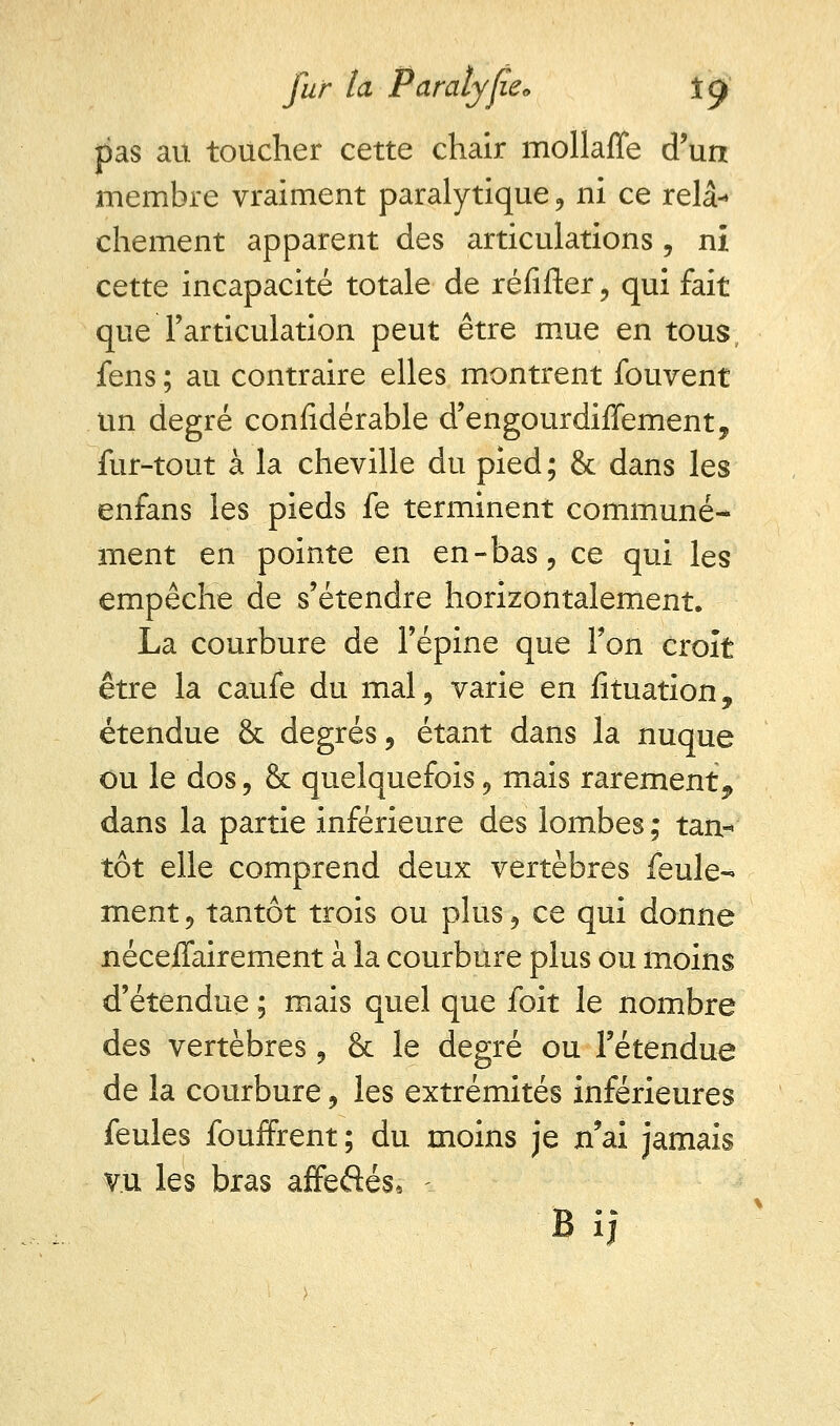 pas au toucher cette chair mollaffe d'un membre vraiment paralytique , ni ce relâ- chement apparent des articulations, ni cette incapacité totale de réfifter, qui fait que l'articulation peut être mue en tous fens ; au contraire elles montrent fouvent un degré considérable d'engourdiffement, fur-tout à la cheville du pied ; & dans les enfans les pieds fe terminent communé- ment en pointe en en-bas, ce qui les empêche de s'étendre horizontalement. La courbure de l'épine que l'on croit être la caufe du mal, varie en Situation, étendue & degrés, étant dans la nuque ou le dos, &: quelquefois, mais rarement, dans la partie inférieure des lombes; tan- tôt elle comprend deux vertèbres feule- ment , tantôt trois ou plus, ce qui donne nécefTairement à la courbure plus ou moins d'étendue ; mais quel que foit le nombre des vertèbres, & le degré ou l'étendue de la courbure, les extrémités inférieures feules fouffrent; du moins je n'ai jamais vu les bras affeftés* -