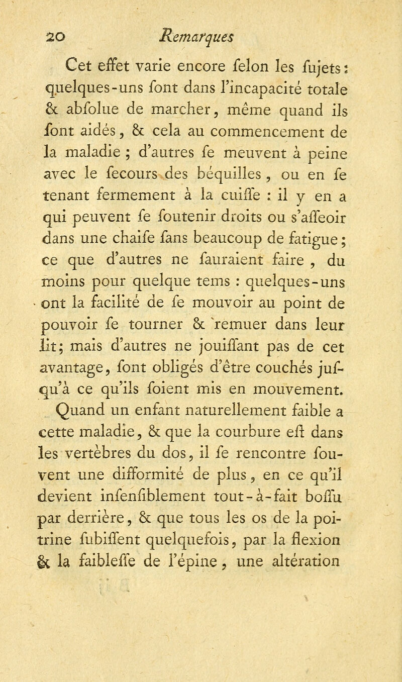 Cet effet varie encore félon les fujets ; quelques-uns font dans l'incapacité totale & abfolue de marcher, même quand ils font aidés, & cela au commencement de la maladie ; d'autres fe meuvent à peine avec le fecours des béquilles, ou en fe tenant fermement à la cuiffe : il y en a qui peuvent fe foutenir droits ou s'affeoir dans une chaife fans beaucoup de fatigue; ce que d'autres ne fauraient faire , du moins pour quelque tems : quelques-uns ont la facilité de fe mouvoir au point de pouvoir fe tourner 8c 'remuer dans leur lit; mais d'autres ne jouiffant pas de cet avantage, font obligés d'être couchés juf- qu'à ce qu'ils foient mis en mouvement. Quand un enfant naturellement faible a cette maladie, & que la courbure eft dans les vertèbres du dos, il fe rencontre fou- vent une difformité de plus, en ce qu'il devient infenlîblement tout-à-fait boffu par derrière, & que tous les os de la poi- trine fubiffent quelquefois, par la flexion & la faiblefie de l'épine, une altération