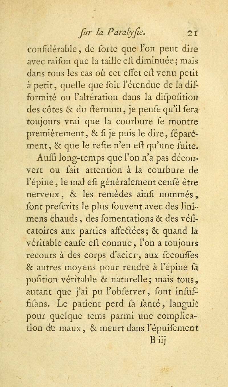 confidérable, de forte que Ton peut dire avec raifon que la taille eft diminuée; mais dans tous les cas où cet effet eft venu petit à petit, quelle que foit l'étendue de la dif- formité ou l'altération dans la difpofition des côtes & du fternum, je penfe qu'il fera toujours vrai que la courbure fe montre premièrement, & fi je puis le dire, féparé- ment, & que le refte n'en eft qu'une fuite. Auffi long-temps que l'on n'a pas décou- vert ou fait attention à la courbure de l'épine, le mal eft généralement cenfé être nerveux, & les remèdes ainfi nommés, font prefcrits le plus fouvent avec des lini» mens chauds, des fomentations & des véfi- catoires aux parties affeâées; & quand la véritable caufe eft connue, l'on a toujours recours à des corps d'acier, aux fècouffes & autres moyens pour rendre à l'épine fa pofition véritable & naturelle ; mais tous „ autant que j'ai pu Fobferver, font infuf- fifans. Le patient perd fa fanté, languit pour quelque -tems parmi une complica- tion cfe maux 5 & meurt dans Tépuifement Biij