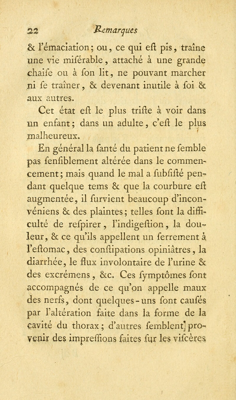 & rémacïation ; ou, ce qui eft pis, traîne une vie miférable, attaché à une grande chaife ou à fon lit 5 ne pouvant marcher ni fe traîner, & devenant inutile à foi & aux autres. Cet état eft le plus trifte à voir dans un enfant ; dans un adulte 3 c'eft le plus malheureux. En général la fanté du patient ne femble pas fenfiblement altérée dans le commen- cement; mais quand le mal a fubiifté pen- dant quelque tems & que la courbure eft augmentée 5 il furvient beaucoup d'incon- véniens & des plaintes ; telles font la diffi- culté de refpirer, l'indigeftion, la dou- leur, & ce qu'ils appellent un ferrement à l'eftomac ? des conftipations opiniâtres, la diarrhée 5 le flux involontaire de l'urine & des excrémens 9 &c. Ces fymptômes font accompagnés de ce qu'on appelle maux des nerfs, dont quelques-uns font caufés par l'altération faite dans la forme de la cavité du thorax; d'autres femblent]pro- ygnir des impreffions faites fur lçs vifcètes