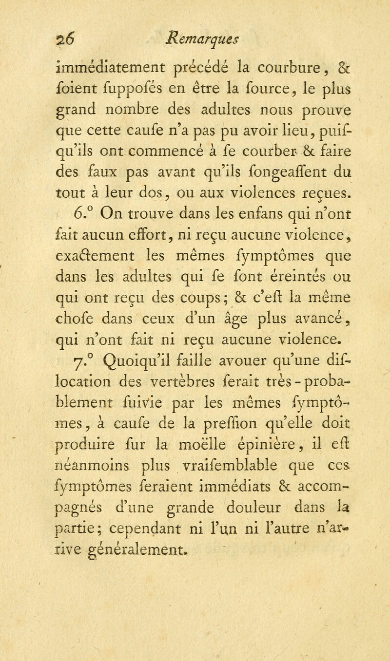immédiatement précédé la courbure, & ibient fuppofés en être la fource, le plus grand nombre des adultes nous prouve que cette caufe n'a pas pu avoir lieu, puif- qu'ils ont commencé à fe courber & faire des faux pas avant qu'ils fongeaffent du tout à leur dos, ou aux violences reçues. 6.° On trouve dans les enfans qui n'ont fait aucun effort, ni reçu aucune violence, exactement les mêmes fymptômes que dans les adultes qui fe font éreintés ou qui ont reçu des coups ; & c'eft la même chofe dans ceux d'un âge plus avancé, qui n'ont fait ni reçu aucune violence. 7.0 Quoiqu'il faille avouer qu'une dis- location des vertèbres ferait très-proba- blement fuivie par les mêmes fymptô- mes, à caufe de la preffion qu'elle doit produire fur la moelle épinière, il eft néanmoins plus vraifemblable que ces fymptômes feraient immédiats & accom- pagnés d'une grande douleur dans la partie; cependant ni l'un ni l'autre n'ar- rive généralement.