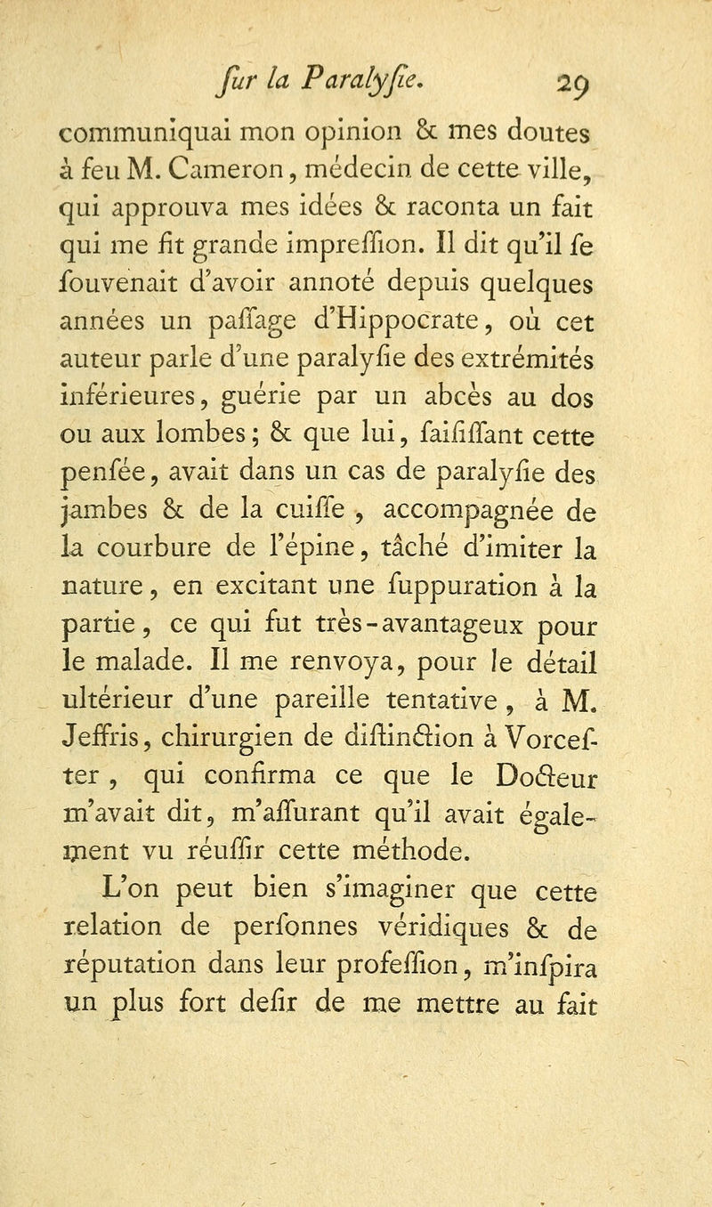 communiquai mon opinion & mes doutes à feu M. Cameron, médecin de cette ville, qui approuva mes idées & raconta un fait qui me fit grande impreffion. Il dit qu'il fe fouvenait d'avoir annoté depuis quelques années un paffage d'Hippocrate, où cet auteur parle d'une paralyfie des extrémités inférieures, guérie par un abcès au dos ou aux lombes ; & que lui , faififfant cette penfée, avait dans un cas de paralyfie des jambes & de la cuiffe , accompagnée de la courbure de l'épine, tâché d'imiter la nature, en excitant une fuppuration à la partie, ce qui fut très - avantageux pour le malade. Il me renvoya, pour le détail ultérieur d'une pareille tentative , à M. Jeffris, chirurgien de diftinâion à Vorcef- ter, qui confirma ce que le Doâeur m'avait dit, m'afïurant qu'il avait égale- irient vu réuffir cette méthode. L'on peut bien s'imaginer que cette relation de perfonnes véridiques 8c de réputation dans leur profeffion, m'infpira un plus fort defir de me mettre au fait
