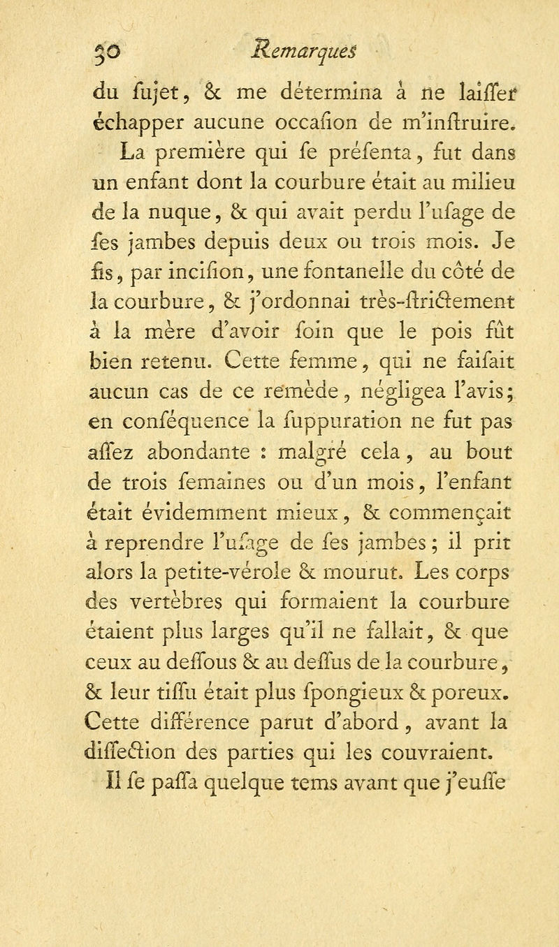 du fujet, âc me détermina a ne laiffef échapper aucune occaiion de m'inrlruire. La première qui fe préfenta, fut dans un enfant dont la courbure était au milieu de la nuque, & qui avait perdu l'ufage de fes jambes depuis deux ou trois mois. Je fis, par incinon, une fontanelle du côté de la courbure, & j'ordonnai très-ftriétement à la mère d'avoir foin que le pois fût bien retenu. Cette femme 9 qui ne faifait aucun cas de ce remède, négligea l'avis; en conféquence la fuppuration ne fut pas aflez abondante : malgré cela, au bout de trois femaînes ou d'un mois, l'enfant était évidemment mieux, & commençait à reprendre l'ufage de fes jambes ; il prit alors la petite-vérole & mourut. Les corps des vertèbres qui formaient la courbure étaient plus larges qu'il ne fallait, & que ceux au defious & au deffus de la courbure, & leur tiffu était plus fpongieux & poreux. Cette différence parut d'abord, avant la diffe&ion des parties qui les couvraient. Il fe paffa quelque îems avant que j'euife