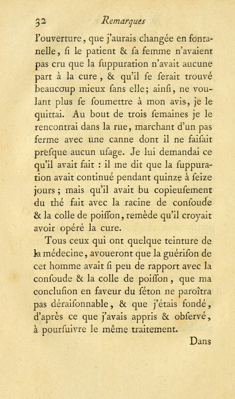 l'ouverture, que j'aurais changée en fonta- nelle , fi le patient & fa femme n'avaient pas cru que la fuppuration n'avait aucune part à la cure , & qu'il fe ferait trouvé beaucoup mieux fans elle; ainfi, ne vou- lant plus fe foumettre à mon avis, je le quittai. Au bout de trois femaines je le rencontrai dans la rue, marchant d'un pas ferme avec une canne dont il ne faifait prefque aucun ufage. Je lui demandai ce qu'il avait fait : il me dit que la fuppura- tion avait continué pendant quinze à feize jours ; mais qu'il avait bu copieufement du thé fait avec la racine de confonde & la colle de poiffon, remède qu'il croyait avoir opéré la cure. Tous ceux qui ont quelque teinture de k médecine, avoueront que la guérifon de cet homme avait fi peu de rapport avec la confoude & la colle de poiffon, que ma conclufion en faveur du féton ne paroîtra pas déraifonnable, & que j'étais fondé, d'après ce que j'avais appris & obfervé, à pourfuivre le même traitement. Dans